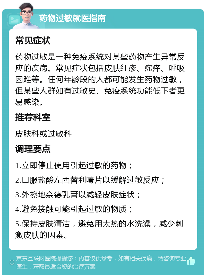 药物过敏就医指南 常见症状 药物过敏是一种免疫系统对某些药物产生异常反应的疾病。常见症状包括皮肤红疹、瘙痒、呼吸困难等。任何年龄段的人都可能发生药物过敏，但某些人群如有过敏史、免疫系统功能低下者更易感染。 推荐科室 皮肤科或过敏科 调理要点 1.立即停止使用引起过敏的药物； 2.口服盐酸左西替利嗪片以缓解过敏反应； 3.外擦地奈德乳膏以减轻皮肤症状； 4.避免接触可能引起过敏的物质； 5.保持皮肤清洁，避免用太热的水洗澡，减少刺激皮肤的因素。