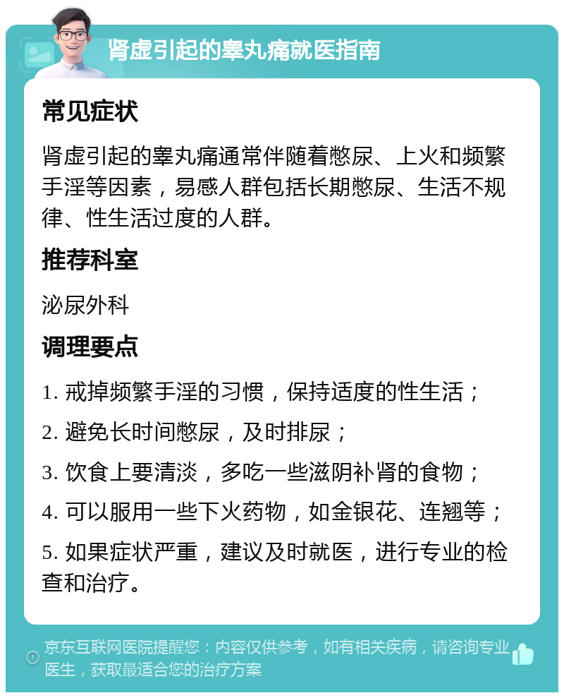 肾虚引起的睾丸痛就医指南 常见症状 肾虚引起的睾丸痛通常伴随着憋尿、上火和频繁手淫等因素，易感人群包括长期憋尿、生活不规律、性生活过度的人群。 推荐科室 泌尿外科 调理要点 1. 戒掉频繁手淫的习惯，保持适度的性生活； 2. 避免长时间憋尿，及时排尿； 3. 饮食上要清淡，多吃一些滋阴补肾的食物； 4. 可以服用一些下火药物，如金银花、连翘等； 5. 如果症状严重，建议及时就医，进行专业的检查和治疗。