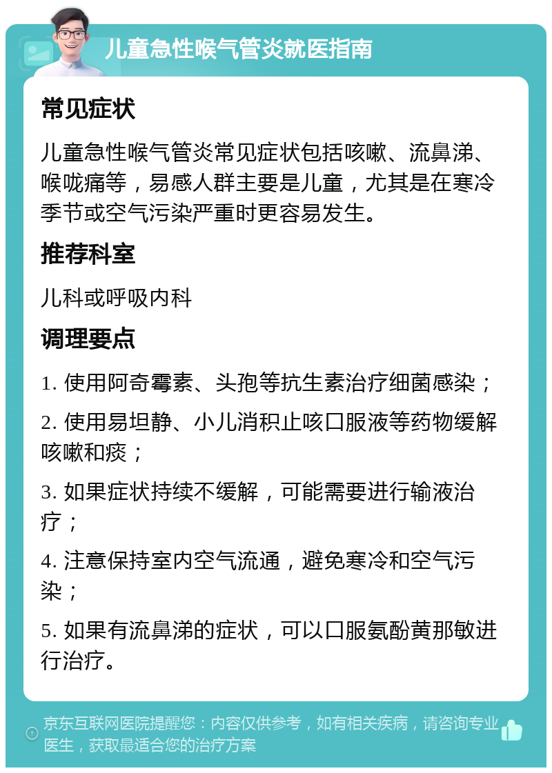 儿童急性喉气管炎就医指南 常见症状 儿童急性喉气管炎常见症状包括咳嗽、流鼻涕、喉咙痛等，易感人群主要是儿童，尤其是在寒冷季节或空气污染严重时更容易发生。 推荐科室 儿科或呼吸内科 调理要点 1. 使用阿奇霉素、头孢等抗生素治疗细菌感染； 2. 使用易坦静、小儿消积止咳口服液等药物缓解咳嗽和痰； 3. 如果症状持续不缓解，可能需要进行输液治疗； 4. 注意保持室内空气流通，避免寒冷和空气污染； 5. 如果有流鼻涕的症状，可以口服氨酚黄那敏进行治疗。