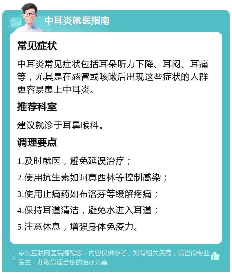 中耳炎就医指南 常见症状 中耳炎常见症状包括耳朵听力下降、耳闷、耳痛等，尤其是在感冒或咳嗽后出现这些症状的人群更容易患上中耳炎。 推荐科室 建议就诊于耳鼻喉科。 调理要点 1.及时就医，避免延误治疗； 2.使用抗生素如阿莫西林等控制感染； 3.使用止痛药如布洛芬等缓解疼痛； 4.保持耳道清洁，避免水进入耳道； 5.注意休息，增强身体免疫力。