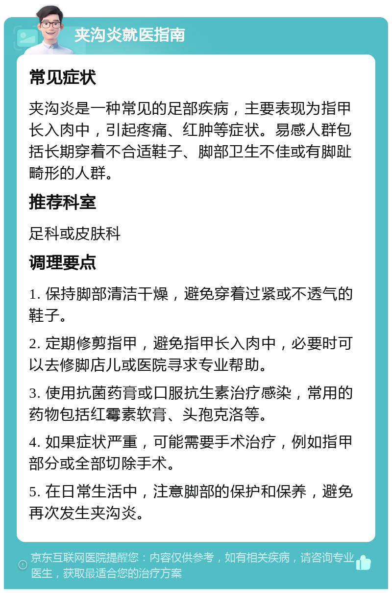 夹沟炎就医指南 常见症状 夹沟炎是一种常见的足部疾病，主要表现为指甲长入肉中，引起疼痛、红肿等症状。易感人群包括长期穿着不合适鞋子、脚部卫生不佳或有脚趾畸形的人群。 推荐科室 足科或皮肤科 调理要点 1. 保持脚部清洁干燥，避免穿着过紧或不透气的鞋子。 2. 定期修剪指甲，避免指甲长入肉中，必要时可以去修脚店儿或医院寻求专业帮助。 3. 使用抗菌药膏或口服抗生素治疗感染，常用的药物包括红霉素软膏、头孢克洛等。 4. 如果症状严重，可能需要手术治疗，例如指甲部分或全部切除手术。 5. 在日常生活中，注意脚部的保护和保养，避免再次发生夹沟炎。