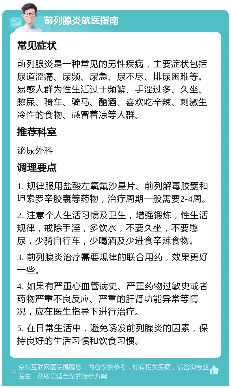 前列腺炎就医指南 常见症状 前列腺炎是一种常见的男性疾病，主要症状包括尿道涩痛、尿频、尿急、尿不尽、排尿困难等。易感人群为性生活过于频繁、手淫过多、久坐、憋尿、骑车、骑马、酗酒、喜欢吃辛辣、刺激生冷性的食物、感冒着凉等人群。 推荐科室 泌尿外科 调理要点 1. 规律服用盐酸左氧氟沙星片、前列解毒胶囊和坦索罗辛胶囊等药物，治疗周期一般需要2-4周。 2. 注意个人生活习惯及卫生，增强锻炼，性生活规律，戒除手淫，多饮水，不要久坐，不要憋尿，少骑自行车，少喝酒及少进食辛辣食物。 3. 前列腺炎治疗需要规律的联合用药，效果更好一些。 4. 如果有严重心血管病史、严重药物过敏史或者药物严重不良反应、严重的肝肾功能异常等情况，应在医生指导下进行治疗。 5. 在日常生活中，避免诱发前列腺炎的因素，保持良好的生活习惯和饮食习惯。