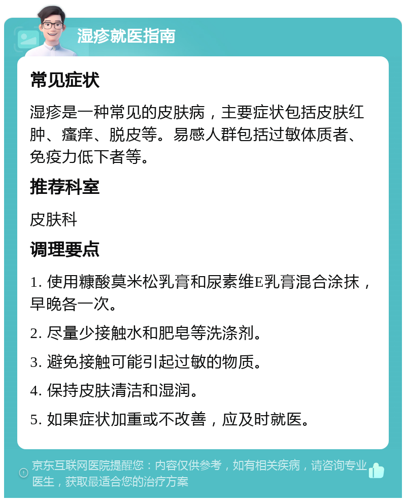 湿疹就医指南 常见症状 湿疹是一种常见的皮肤病，主要症状包括皮肤红肿、瘙痒、脱皮等。易感人群包括过敏体质者、免疫力低下者等。 推荐科室 皮肤科 调理要点 1. 使用糠酸莫米松乳膏和尿素维E乳膏混合涂抹，早晚各一次。 2. 尽量少接触水和肥皂等洗涤剂。 3. 避免接触可能引起过敏的物质。 4. 保持皮肤清洁和湿润。 5. 如果症状加重或不改善，应及时就医。