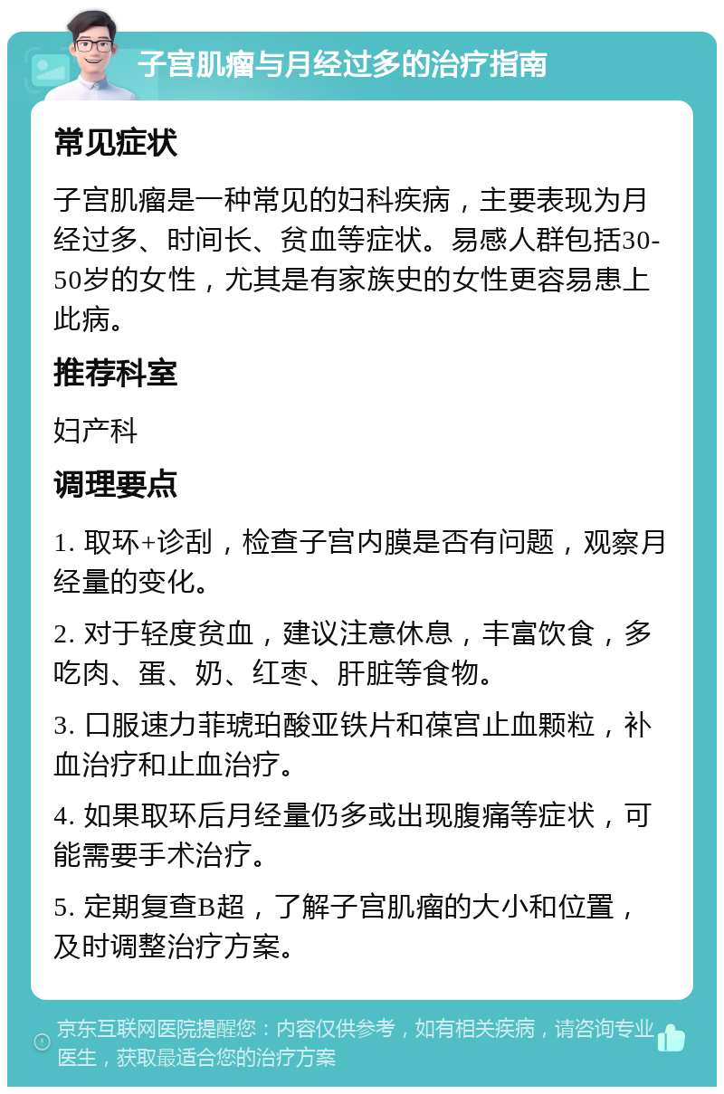 子宫肌瘤与月经过多的治疗指南 常见症状 子宫肌瘤是一种常见的妇科疾病，主要表现为月经过多、时间长、贫血等症状。易感人群包括30-50岁的女性，尤其是有家族史的女性更容易患上此病。 推荐科室 妇产科 调理要点 1. 取环+诊刮，检查子宫内膜是否有问题，观察月经量的变化。 2. 对于轻度贫血，建议注意休息，丰富饮食，多吃肉、蛋、奶、红枣、肝脏等食物。 3. 口服速力菲琥珀酸亚铁片和葆宫止血颗粒，补血治疗和止血治疗。 4. 如果取环后月经量仍多或出现腹痛等症状，可能需要手术治疗。 5. 定期复查B超，了解子宫肌瘤的大小和位置，及时调整治疗方案。