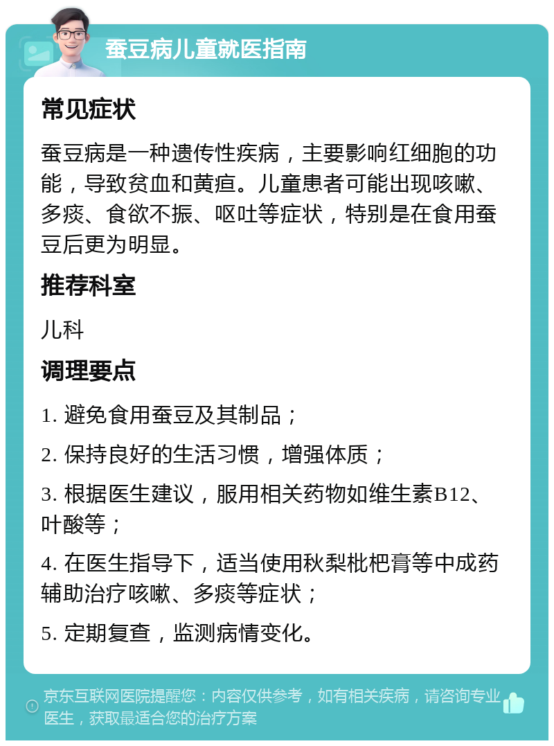 蚕豆病儿童就医指南 常见症状 蚕豆病是一种遗传性疾病，主要影响红细胞的功能，导致贫血和黄疸。儿童患者可能出现咳嗽、多痰、食欲不振、呕吐等症状，特别是在食用蚕豆后更为明显。 推荐科室 儿科 调理要点 1. 避免食用蚕豆及其制品； 2. 保持良好的生活习惯，增强体质； 3. 根据医生建议，服用相关药物如维生素B12、叶酸等； 4. 在医生指导下，适当使用秋梨枇杷膏等中成药辅助治疗咳嗽、多痰等症状； 5. 定期复查，监测病情变化。