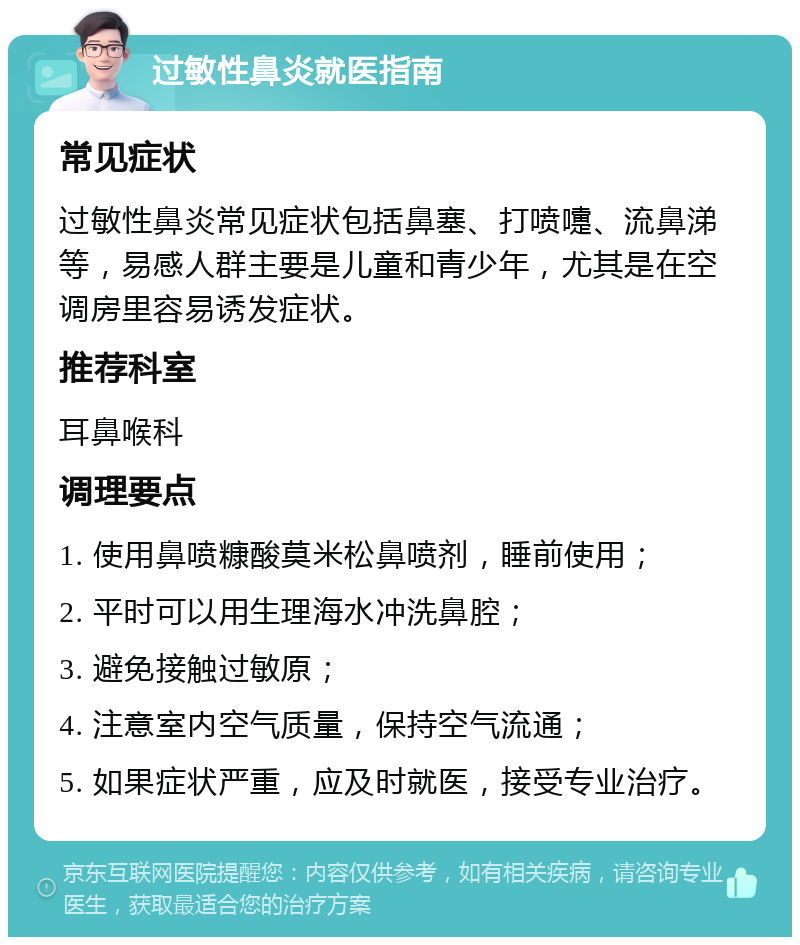 过敏性鼻炎就医指南 常见症状 过敏性鼻炎常见症状包括鼻塞、打喷嚏、流鼻涕等，易感人群主要是儿童和青少年，尤其是在空调房里容易诱发症状。 推荐科室 耳鼻喉科 调理要点 1. 使用鼻喷糠酸莫米松鼻喷剂，睡前使用； 2. 平时可以用生理海水冲洗鼻腔； 3. 避免接触过敏原； 4. 注意室内空气质量，保持空气流通； 5. 如果症状严重，应及时就医，接受专业治疗。