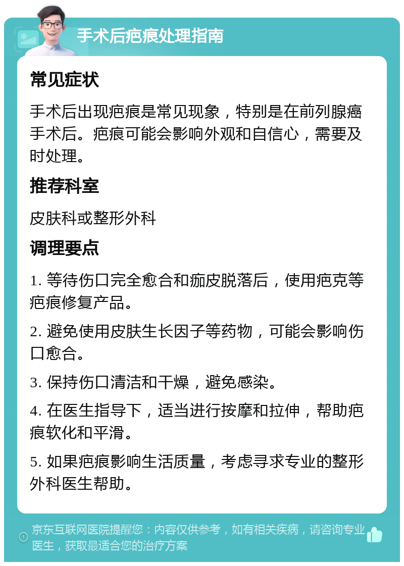 手术后疤痕处理指南 常见症状 手术后出现疤痕是常见现象，特别是在前列腺癌手术后。疤痕可能会影响外观和自信心，需要及时处理。 推荐科室 皮肤科或整形外科 调理要点 1. 等待伤口完全愈合和痂皮脱落后，使用疤克等疤痕修复产品。 2. 避免使用皮肤生长因子等药物，可能会影响伤口愈合。 3. 保持伤口清洁和干燥，避免感染。 4. 在医生指导下，适当进行按摩和拉伸，帮助疤痕软化和平滑。 5. 如果疤痕影响生活质量，考虑寻求专业的整形外科医生帮助。