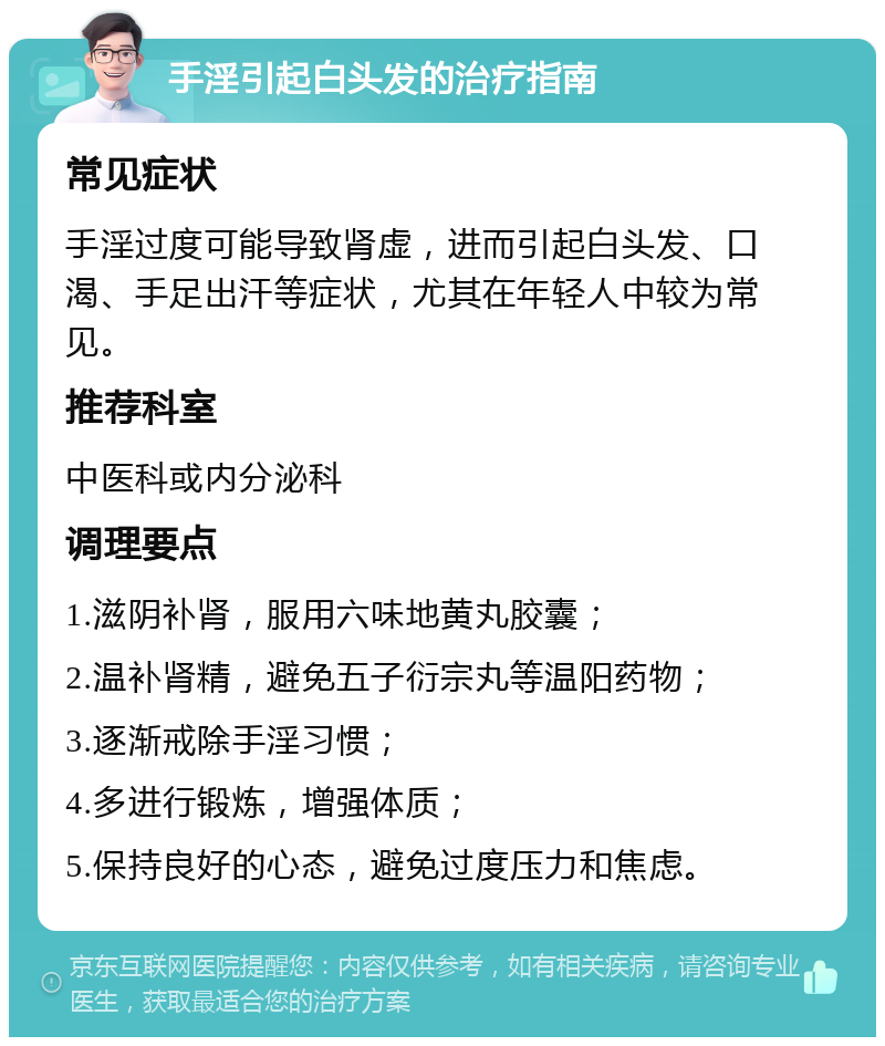 手淫引起白头发的治疗指南 常见症状 手淫过度可能导致肾虚，进而引起白头发、口渴、手足出汗等症状，尤其在年轻人中较为常见。 推荐科室 中医科或内分泌科 调理要点 1.滋阴补肾，服用六味地黄丸胶囊； 2.温补肾精，避免五子衍宗丸等温阳药物； 3.逐渐戒除手淫习惯； 4.多进行锻炼，增强体质； 5.保持良好的心态，避免过度压力和焦虑。