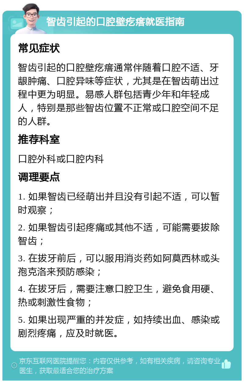 智齿引起的口腔壁疙瘩就医指南 常见症状 智齿引起的口腔壁疙瘩通常伴随着口腔不适、牙龈肿痛、口腔异味等症状，尤其是在智齿萌出过程中更为明显。易感人群包括青少年和年轻成人，特别是那些智齿位置不正常或口腔空间不足的人群。 推荐科室 口腔外科或口腔内科 调理要点 1. 如果智齿已经萌出并且没有引起不适，可以暂时观察； 2. 如果智齿引起疼痛或其他不适，可能需要拔除智齿； 3. 在拔牙前后，可以服用消炎药如阿莫西林或头孢克洛来预防感染； 4. 在拔牙后，需要注意口腔卫生，避免食用硬、热或刺激性食物； 5. 如果出现严重的并发症，如持续出血、感染或剧烈疼痛，应及时就医。