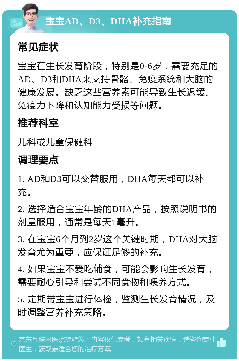 宝宝AD、D3、DHA补充指南 常见症状 宝宝在生长发育阶段，特别是0-6岁，需要充足的AD、D3和DHA来支持骨骼、免疫系统和大脑的健康发展。缺乏这些营养素可能导致生长迟缓、免疫力下降和认知能力受损等问题。 推荐科室 儿科或儿童保健科 调理要点 1. AD和D3可以交替服用，DHA每天都可以补充。 2. 选择适合宝宝年龄的DHA产品，按照说明书的剂量服用，通常是每天1毫升。 3. 在宝宝6个月到2岁这个关键时期，DHA对大脑发育尤为重要，应保证足够的补充。 4. 如果宝宝不爱吃辅食，可能会影响生长发育，需要耐心引导和尝试不同食物和喂养方式。 5. 定期带宝宝进行体检，监测生长发育情况，及时调整营养补充策略。