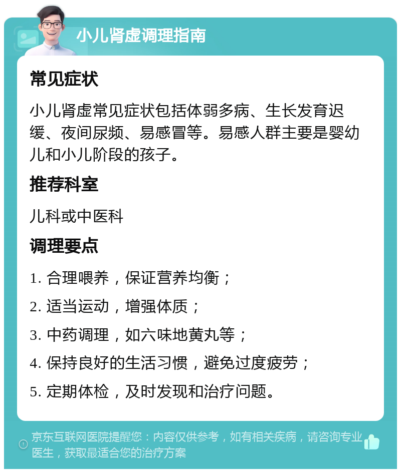 小儿肾虚调理指南 常见症状 小儿肾虚常见症状包括体弱多病、生长发育迟缓、夜间尿频、易感冒等。易感人群主要是婴幼儿和小儿阶段的孩子。 推荐科室 儿科或中医科 调理要点 1. 合理喂养，保证营养均衡； 2. 适当运动，增强体质； 3. 中药调理，如六味地黄丸等； 4. 保持良好的生活习惯，避免过度疲劳； 5. 定期体检，及时发现和治疗问题。