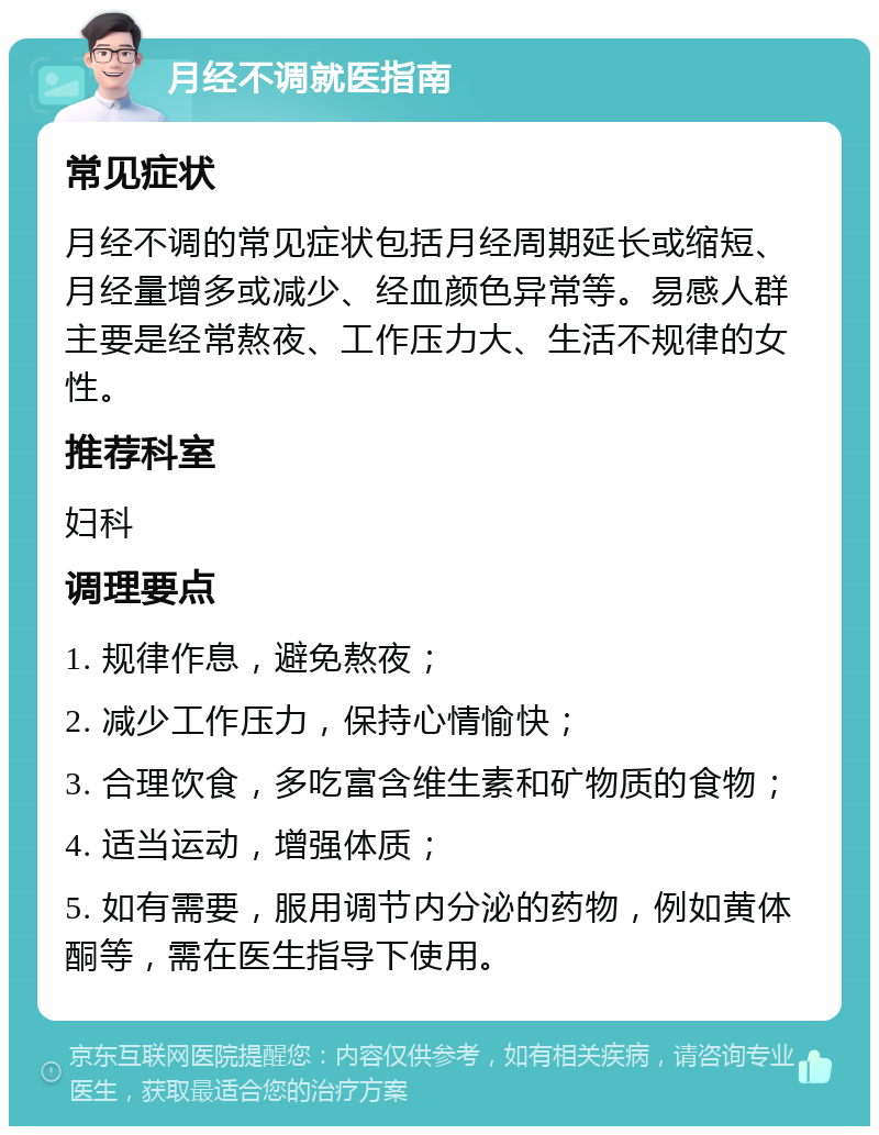 月经不调就医指南 常见症状 月经不调的常见症状包括月经周期延长或缩短、月经量增多或减少、经血颜色异常等。易感人群主要是经常熬夜、工作压力大、生活不规律的女性。 推荐科室 妇科 调理要点 1. 规律作息，避免熬夜； 2. 减少工作压力，保持心情愉快； 3. 合理饮食，多吃富含维生素和矿物质的食物； 4. 适当运动，增强体质； 5. 如有需要，服用调节内分泌的药物，例如黄体酮等，需在医生指导下使用。