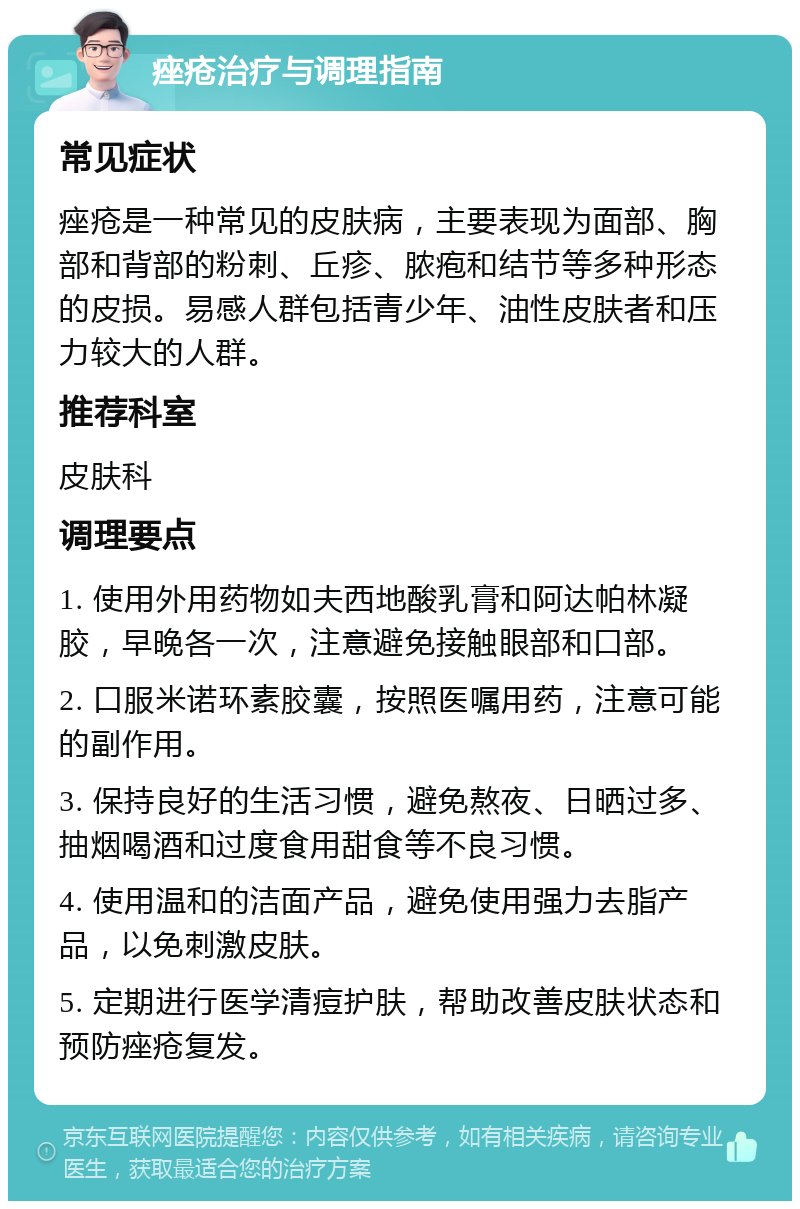 痤疮治疗与调理指南 常见症状 痤疮是一种常见的皮肤病，主要表现为面部、胸部和背部的粉刺、丘疹、脓疱和结节等多种形态的皮损。易感人群包括青少年、油性皮肤者和压力较大的人群。 推荐科室 皮肤科 调理要点 1. 使用外用药物如夫西地酸乳膏和阿达帕林凝胶，早晚各一次，注意避免接触眼部和口部。 2. 口服米诺环素胶囊，按照医嘱用药，注意可能的副作用。 3. 保持良好的生活习惯，避免熬夜、日晒过多、抽烟喝酒和过度食用甜食等不良习惯。 4. 使用温和的洁面产品，避免使用强力去脂产品，以免刺激皮肤。 5. 定期进行医学清痘护肤，帮助改善皮肤状态和预防痤疮复发。