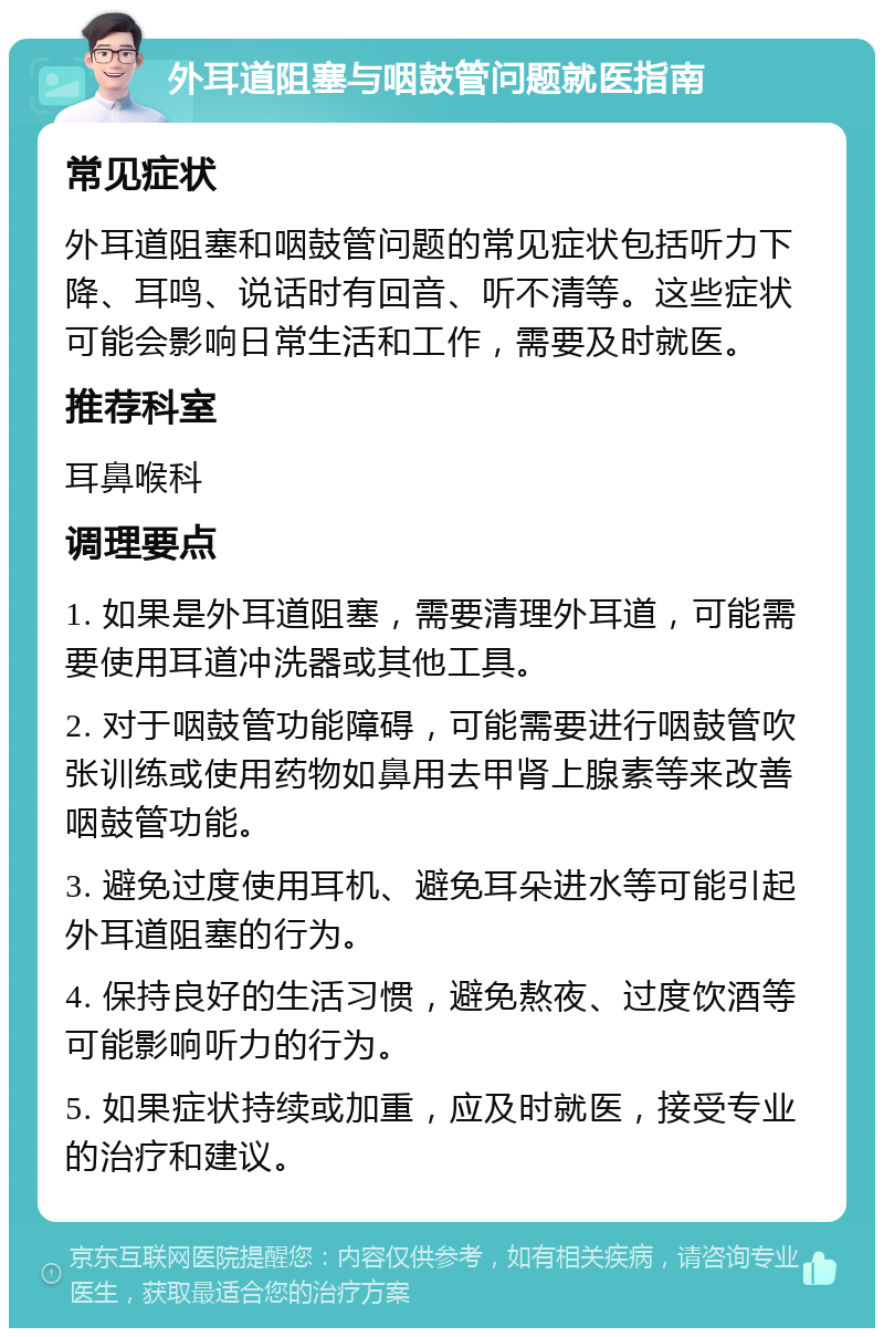 外耳道阻塞与咽鼓管问题就医指南 常见症状 外耳道阻塞和咽鼓管问题的常见症状包括听力下降、耳鸣、说话时有回音、听不清等。这些症状可能会影响日常生活和工作，需要及时就医。 推荐科室 耳鼻喉科 调理要点 1. 如果是外耳道阻塞，需要清理外耳道，可能需要使用耳道冲洗器或其他工具。 2. 对于咽鼓管功能障碍，可能需要进行咽鼓管吹张训练或使用药物如鼻用去甲肾上腺素等来改善咽鼓管功能。 3. 避免过度使用耳机、避免耳朵进水等可能引起外耳道阻塞的行为。 4. 保持良好的生活习惯，避免熬夜、过度饮酒等可能影响听力的行为。 5. 如果症状持续或加重，应及时就医，接受专业的治疗和建议。