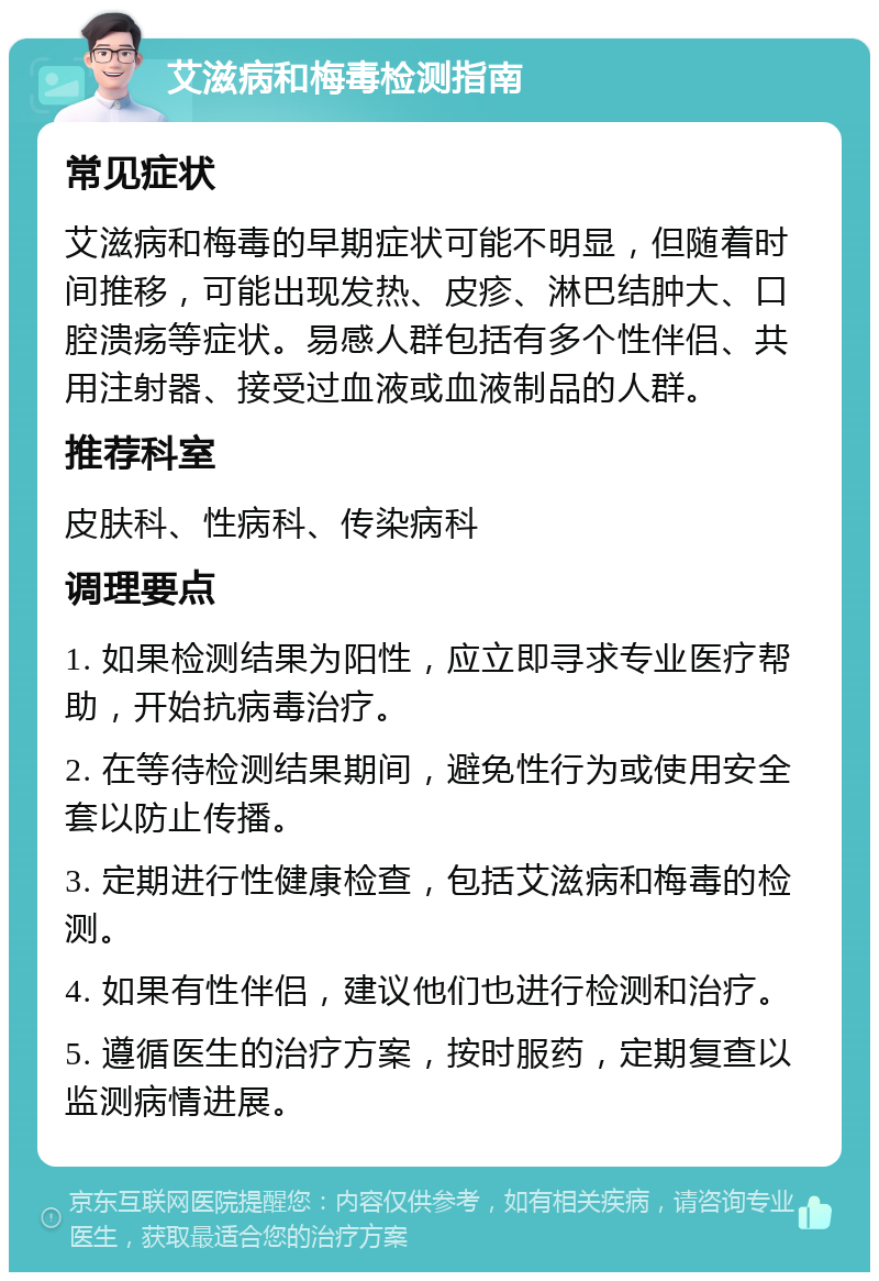 艾滋病和梅毒检测指南 常见症状 艾滋病和梅毒的早期症状可能不明显，但随着时间推移，可能出现发热、皮疹、淋巴结肿大、口腔溃疡等症状。易感人群包括有多个性伴侣、共用注射器、接受过血液或血液制品的人群。 推荐科室 皮肤科、性病科、传染病科 调理要点 1. 如果检测结果为阳性，应立即寻求专业医疗帮助，开始抗病毒治疗。 2. 在等待检测结果期间，避免性行为或使用安全套以防止传播。 3. 定期进行性健康检查，包括艾滋病和梅毒的检测。 4. 如果有性伴侣，建议他们也进行检测和治疗。 5. 遵循医生的治疗方案，按时服药，定期复查以监测病情进展。