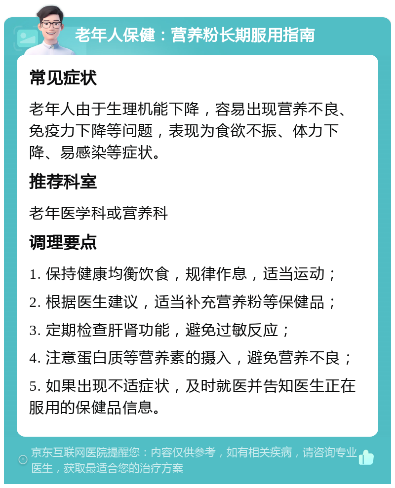 老年人保健：营养粉长期服用指南 常见症状 老年人由于生理机能下降，容易出现营养不良、免疫力下降等问题，表现为食欲不振、体力下降、易感染等症状。 推荐科室 老年医学科或营养科 调理要点 1. 保持健康均衡饮食，规律作息，适当运动； 2. 根据医生建议，适当补充营养粉等保健品； 3. 定期检查肝肾功能，避免过敏反应； 4. 注意蛋白质等营养素的摄入，避免营养不良； 5. 如果出现不适症状，及时就医并告知医生正在服用的保健品信息。