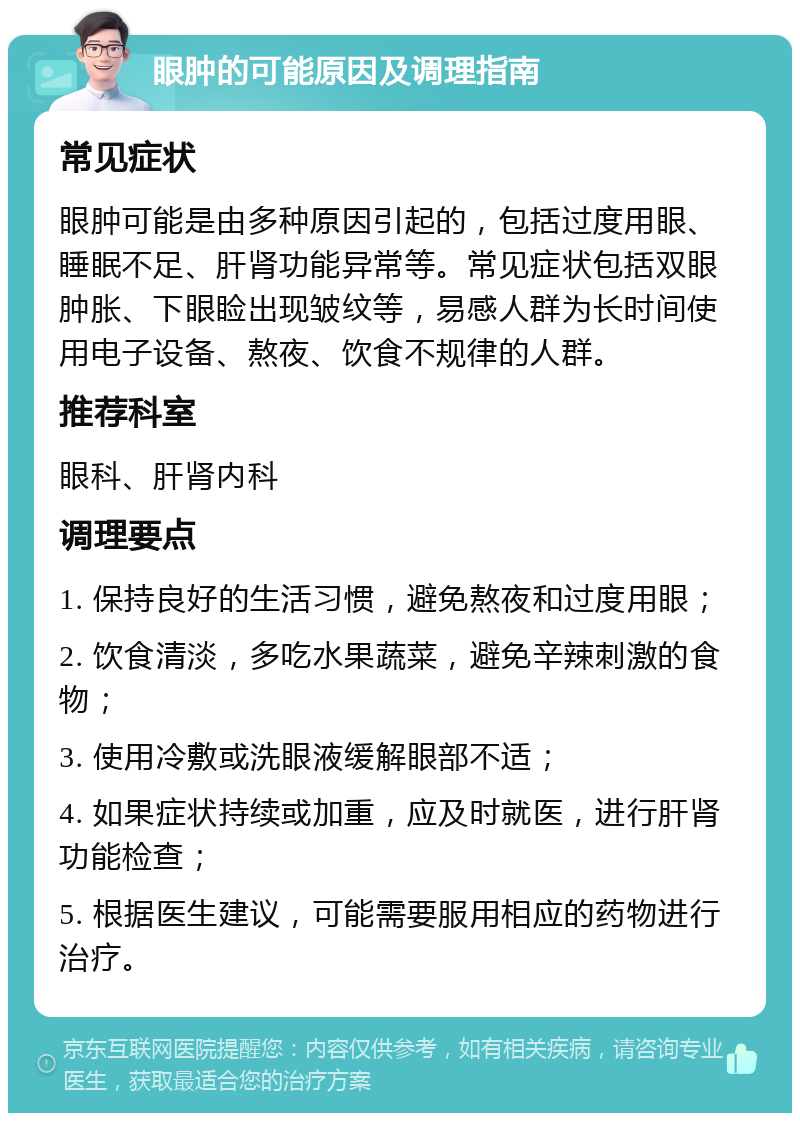 眼肿的可能原因及调理指南 常见症状 眼肿可能是由多种原因引起的，包括过度用眼、睡眠不足、肝肾功能异常等。常见症状包括双眼肿胀、下眼睑出现皱纹等，易感人群为长时间使用电子设备、熬夜、饮食不规律的人群。 推荐科室 眼科、肝肾内科 调理要点 1. 保持良好的生活习惯，避免熬夜和过度用眼； 2. 饮食清淡，多吃水果蔬菜，避免辛辣刺激的食物； 3. 使用冷敷或洗眼液缓解眼部不适； 4. 如果症状持续或加重，应及时就医，进行肝肾功能检查； 5. 根据医生建议，可能需要服用相应的药物进行治疗。