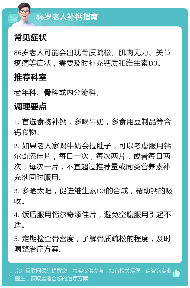 86岁老人补钙指南 常见症状 86岁老人可能会出现骨质疏松、肌肉无力、关节疼痛等症状，需要及时补充钙质和维生素D3。 推荐科室 老年科、骨科或内分泌科。 调理要点 1. 首选食物补钙，多喝牛奶，多食用豆制品等含钙食物。 2. 如果老人家喝牛奶会拉肚子，可以考虑服用钙尔奇添佳片，每日一次，每次两片，或者每日两次，每次一片，不宜超过推荐量或同类营养素补充剂同时服用。 3. 多晒太阳，促进维生素D3的合成，帮助钙的吸收。 4. 饭后服用钙尔奇添佳片，避免空腹服用引起不适。 5. 定期检查骨密度，了解骨质疏松的程度，及时调整治疗方案。