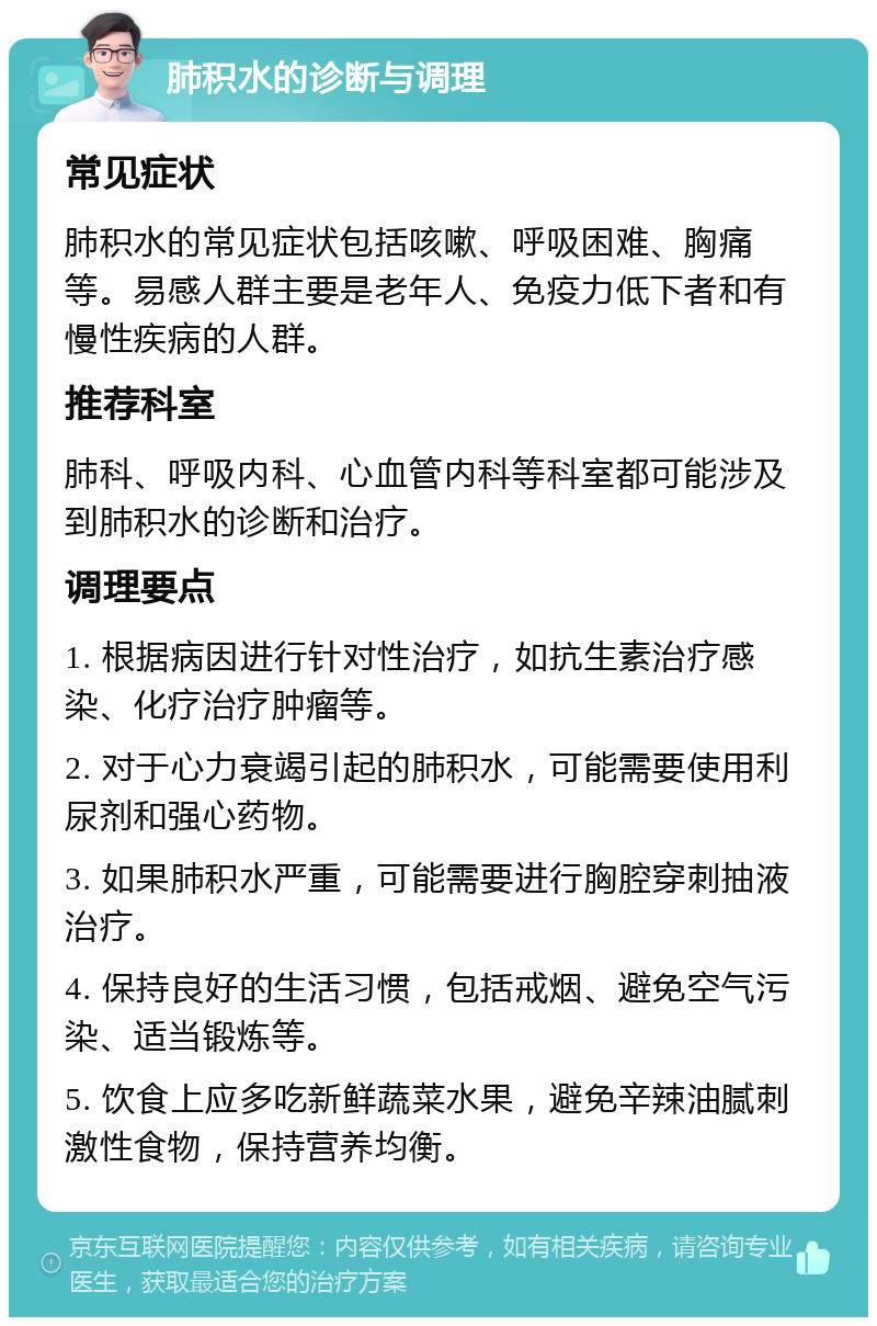 肺积水的诊断与调理 常见症状 肺积水的常见症状包括咳嗽、呼吸困难、胸痛等。易感人群主要是老年人、免疫力低下者和有慢性疾病的人群。 推荐科室 肺科、呼吸内科、心血管内科等科室都可能涉及到肺积水的诊断和治疗。 调理要点 1. 根据病因进行针对性治疗，如抗生素治疗感染、化疗治疗肿瘤等。 2. 对于心力衰竭引起的肺积水，可能需要使用利尿剂和强心药物。 3. 如果肺积水严重，可能需要进行胸腔穿刺抽液治疗。 4. 保持良好的生活习惯，包括戒烟、避免空气污染、适当锻炼等。 5. 饮食上应多吃新鲜蔬菜水果，避免辛辣油腻刺激性食物，保持营养均衡。