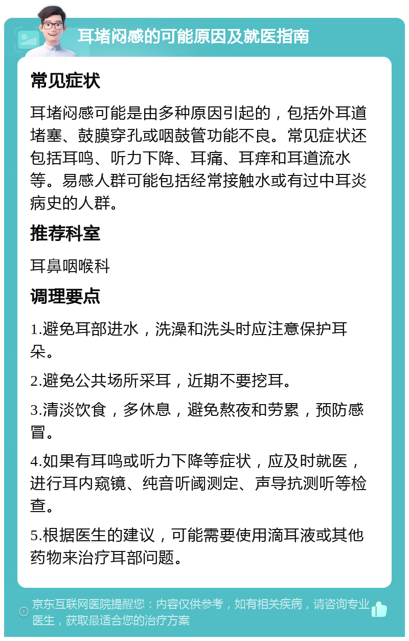 耳堵闷感的可能原因及就医指南 常见症状 耳堵闷感可能是由多种原因引起的，包括外耳道堵塞、鼓膜穿孔或咽鼓管功能不良。常见症状还包括耳鸣、听力下降、耳痛、耳痒和耳道流水等。易感人群可能包括经常接触水或有过中耳炎病史的人群。 推荐科室 耳鼻咽喉科 调理要点 1.避免耳部进水，洗澡和洗头时应注意保护耳朵。 2.避免公共场所采耳，近期不要挖耳。 3.清淡饮食，多休息，避免熬夜和劳累，预防感冒。 4.如果有耳鸣或听力下降等症状，应及时就医，进行耳内窥镜、纯音听阈测定、声导抗测听等检查。 5.根据医生的建议，可能需要使用滴耳液或其他药物来治疗耳部问题。