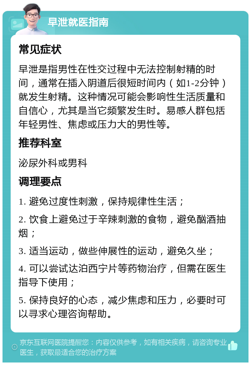 早泄就医指南 常见症状 早泄是指男性在性交过程中无法控制射精的时间，通常在插入阴道后很短时间内（如1-2分钟）就发生射精。这种情况可能会影响性生活质量和自信心，尤其是当它频繁发生时。易感人群包括年轻男性、焦虑或压力大的男性等。 推荐科室 泌尿外科或男科 调理要点 1. 避免过度性刺激，保持规律性生活； 2. 饮食上避免过于辛辣刺激的食物，避免酗酒抽烟； 3. 适当运动，做些伸展性的运动，避免久坐； 4. 可以尝试达泊西宁片等药物治疗，但需在医生指导下使用； 5. 保持良好的心态，减少焦虑和压力，必要时可以寻求心理咨询帮助。