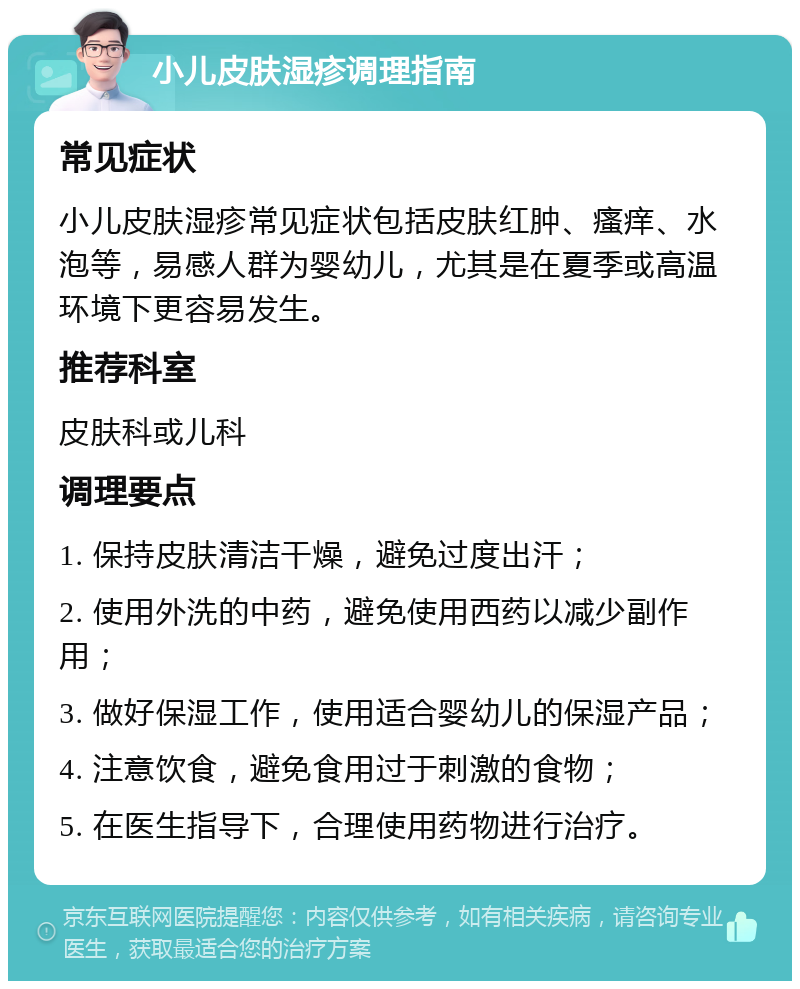 小儿皮肤湿疹调理指南 常见症状 小儿皮肤湿疹常见症状包括皮肤红肿、瘙痒、水泡等，易感人群为婴幼儿，尤其是在夏季或高温环境下更容易发生。 推荐科室 皮肤科或儿科 调理要点 1. 保持皮肤清洁干燥，避免过度出汗； 2. 使用外洗的中药，避免使用西药以减少副作用； 3. 做好保湿工作，使用适合婴幼儿的保湿产品； 4. 注意饮食，避免食用过于刺激的食物； 5. 在医生指导下，合理使用药物进行治疗。