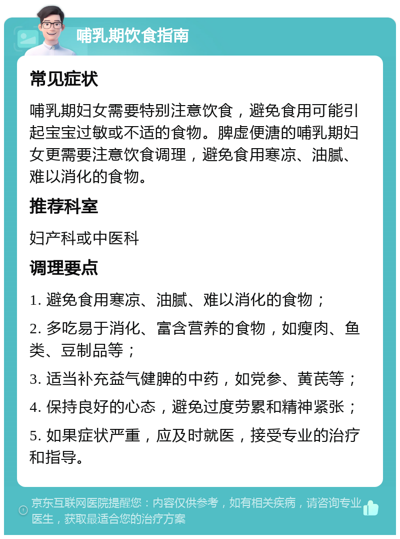 哺乳期饮食指南 常见症状 哺乳期妇女需要特别注意饮食，避免食用可能引起宝宝过敏或不适的食物。脾虚便溏的哺乳期妇女更需要注意饮食调理，避免食用寒凉、油腻、难以消化的食物。 推荐科室 妇产科或中医科 调理要点 1. 避免食用寒凉、油腻、难以消化的食物； 2. 多吃易于消化、富含营养的食物，如瘦肉、鱼类、豆制品等； 3. 适当补充益气健脾的中药，如党参、黄芪等； 4. 保持良好的心态，避免过度劳累和精神紧张； 5. 如果症状严重，应及时就医，接受专业的治疗和指导。