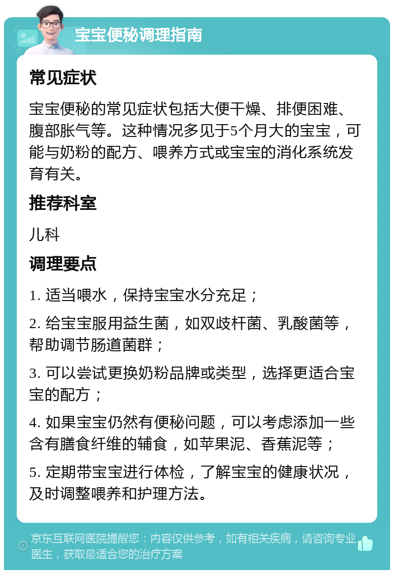 宝宝便秘调理指南 常见症状 宝宝便秘的常见症状包括大便干燥、排便困难、腹部胀气等。这种情况多见于5个月大的宝宝，可能与奶粉的配方、喂养方式或宝宝的消化系统发育有关。 推荐科室 儿科 调理要点 1. 适当喂水，保持宝宝水分充足； 2. 给宝宝服用益生菌，如双歧杆菌、乳酸菌等，帮助调节肠道菌群； 3. 可以尝试更换奶粉品牌或类型，选择更适合宝宝的配方； 4. 如果宝宝仍然有便秘问题，可以考虑添加一些含有膳食纤维的辅食，如苹果泥、香蕉泥等； 5. 定期带宝宝进行体检，了解宝宝的健康状况，及时调整喂养和护理方法。