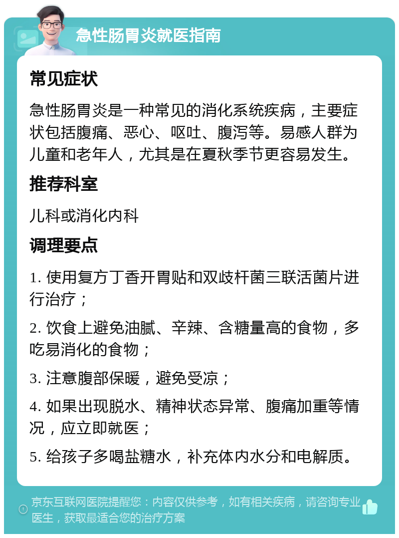 急性肠胃炎就医指南 常见症状 急性肠胃炎是一种常见的消化系统疾病，主要症状包括腹痛、恶心、呕吐、腹泻等。易感人群为儿童和老年人，尤其是在夏秋季节更容易发生。 推荐科室 儿科或消化内科 调理要点 1. 使用复方丁香开胃贴和双歧杆菌三联活菌片进行治疗； 2. 饮食上避免油腻、辛辣、含糖量高的食物，多吃易消化的食物； 3. 注意腹部保暖，避免受凉； 4. 如果出现脱水、精神状态异常、腹痛加重等情况，应立即就医； 5. 给孩子多喝盐糖水，补充体内水分和电解质。