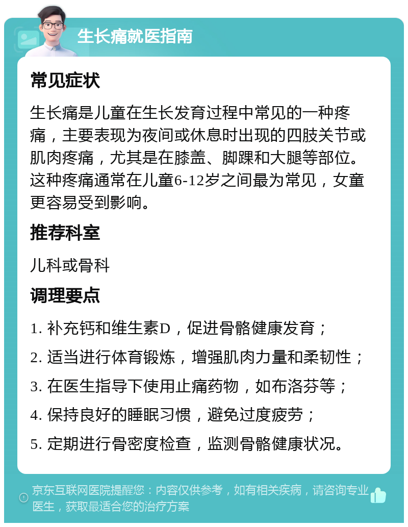 生长痛就医指南 常见症状 生长痛是儿童在生长发育过程中常见的一种疼痛，主要表现为夜间或休息时出现的四肢关节或肌肉疼痛，尤其是在膝盖、脚踝和大腿等部位。这种疼痛通常在儿童6-12岁之间最为常见，女童更容易受到影响。 推荐科室 儿科或骨科 调理要点 1. 补充钙和维生素D，促进骨骼健康发育； 2. 适当进行体育锻炼，增强肌肉力量和柔韧性； 3. 在医生指导下使用止痛药物，如布洛芬等； 4. 保持良好的睡眠习惯，避免过度疲劳； 5. 定期进行骨密度检查，监测骨骼健康状况。