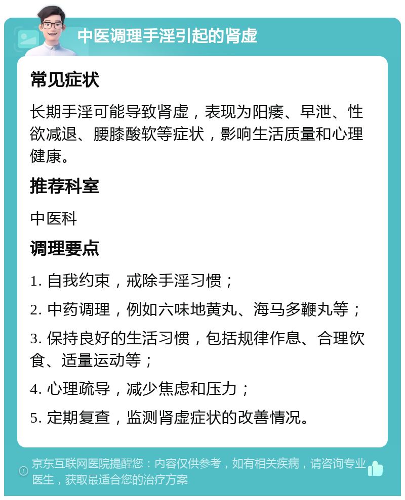 中医调理手淫引起的肾虚 常见症状 长期手淫可能导致肾虚，表现为阳痿、早泄、性欲减退、腰膝酸软等症状，影响生活质量和心理健康。 推荐科室 中医科 调理要点 1. 自我约束，戒除手淫习惯； 2. 中药调理，例如六味地黄丸、海马多鞭丸等； 3. 保持良好的生活习惯，包括规律作息、合理饮食、适量运动等； 4. 心理疏导，减少焦虑和压力； 5. 定期复查，监测肾虚症状的改善情况。