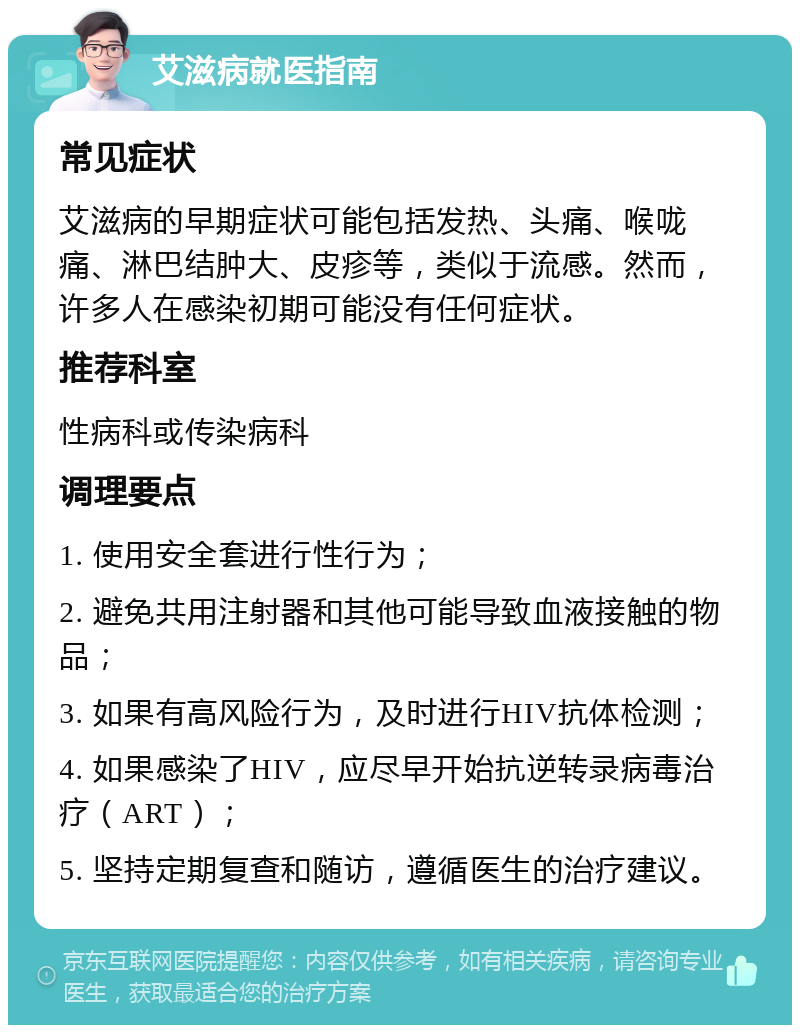 艾滋病就医指南 常见症状 艾滋病的早期症状可能包括发热、头痛、喉咙痛、淋巴结肿大、皮疹等，类似于流感。然而，许多人在感染初期可能没有任何症状。 推荐科室 性病科或传染病科 调理要点 1. 使用安全套进行性行为； 2. 避免共用注射器和其他可能导致血液接触的物品； 3. 如果有高风险行为，及时进行HIV抗体检测； 4. 如果感染了HIV，应尽早开始抗逆转录病毒治疗（ART）； 5. 坚持定期复查和随访，遵循医生的治疗建议。