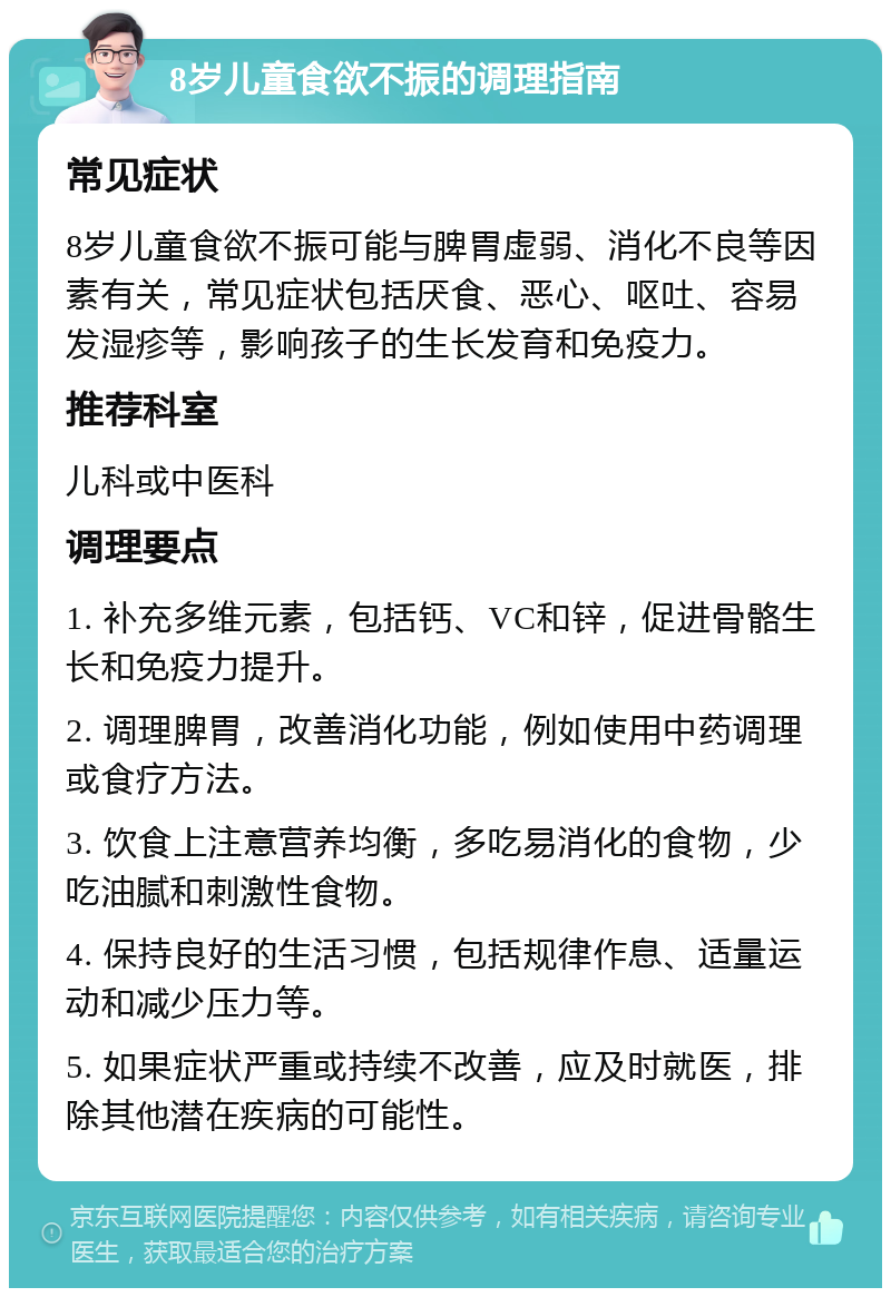 8岁儿童食欲不振的调理指南 常见症状 8岁儿童食欲不振可能与脾胃虚弱、消化不良等因素有关，常见症状包括厌食、恶心、呕吐、容易发湿疹等，影响孩子的生长发育和免疫力。 推荐科室 儿科或中医科 调理要点 1. 补充多维元素，包括钙、VC和锌，促进骨骼生长和免疫力提升。 2. 调理脾胃，改善消化功能，例如使用中药调理或食疗方法。 3. 饮食上注意营养均衡，多吃易消化的食物，少吃油腻和刺激性食物。 4. 保持良好的生活习惯，包括规律作息、适量运动和减少压力等。 5. 如果症状严重或持续不改善，应及时就医，排除其他潜在疾病的可能性。