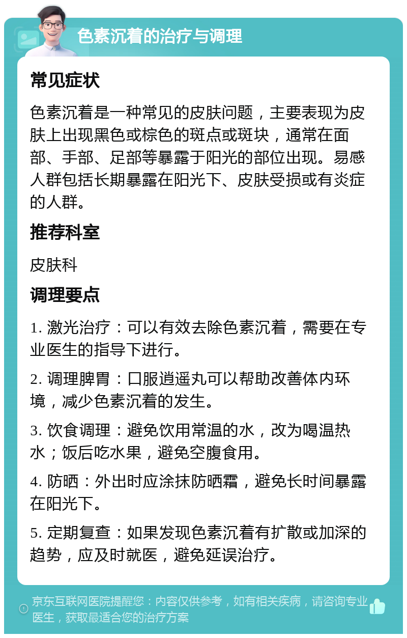 色素沉着的治疗与调理 常见症状 色素沉着是一种常见的皮肤问题，主要表现为皮肤上出现黑色或棕色的斑点或斑块，通常在面部、手部、足部等暴露于阳光的部位出现。易感人群包括长期暴露在阳光下、皮肤受损或有炎症的人群。 推荐科室 皮肤科 调理要点 1. 激光治疗：可以有效去除色素沉着，需要在专业医生的指导下进行。 2. 调理脾胃：口服逍遥丸可以帮助改善体内环境，减少色素沉着的发生。 3. 饮食调理：避免饮用常温的水，改为喝温热水；饭后吃水果，避免空腹食用。 4. 防晒：外出时应涂抹防晒霜，避免长时间暴露在阳光下。 5. 定期复查：如果发现色素沉着有扩散或加深的趋势，应及时就医，避免延误治疗。