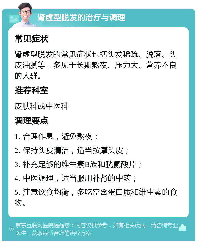 肾虚型脱发的治疗与调理 常见症状 肾虚型脱发的常见症状包括头发稀疏、脱落、头皮油腻等，多见于长期熬夜、压力大、营养不良的人群。 推荐科室 皮肤科或中医科 调理要点 1. 合理作息，避免熬夜； 2. 保持头皮清洁，适当按摩头皮； 3. 补充足够的维生素B族和胱氨酸片； 4. 中医调理，适当服用补肾的中药； 5. 注意饮食均衡，多吃富含蛋白质和维生素的食物。