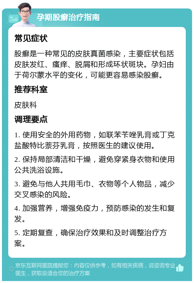 孕期股癣治疗指南 常见症状 股癣是一种常见的皮肤真菌感染，主要症状包括皮肤发红、瘙痒、脱屑和形成环状斑块。孕妇由于荷尔蒙水平的变化，可能更容易感染股癣。 推荐科室 皮肤科 调理要点 1. 使用安全的外用药物，如联苯苄唑乳膏或丁克盐酸特比萘芬乳膏，按照医生的建议使用。 2. 保持局部清洁和干燥，避免穿紧身衣物和使用公共洗浴设施。 3. 避免与他人共用毛巾、衣物等个人物品，减少交叉感染的风险。 4. 加强营养，增强免疫力，预防感染的发生和复发。 5. 定期复查，确保治疗效果和及时调整治疗方案。