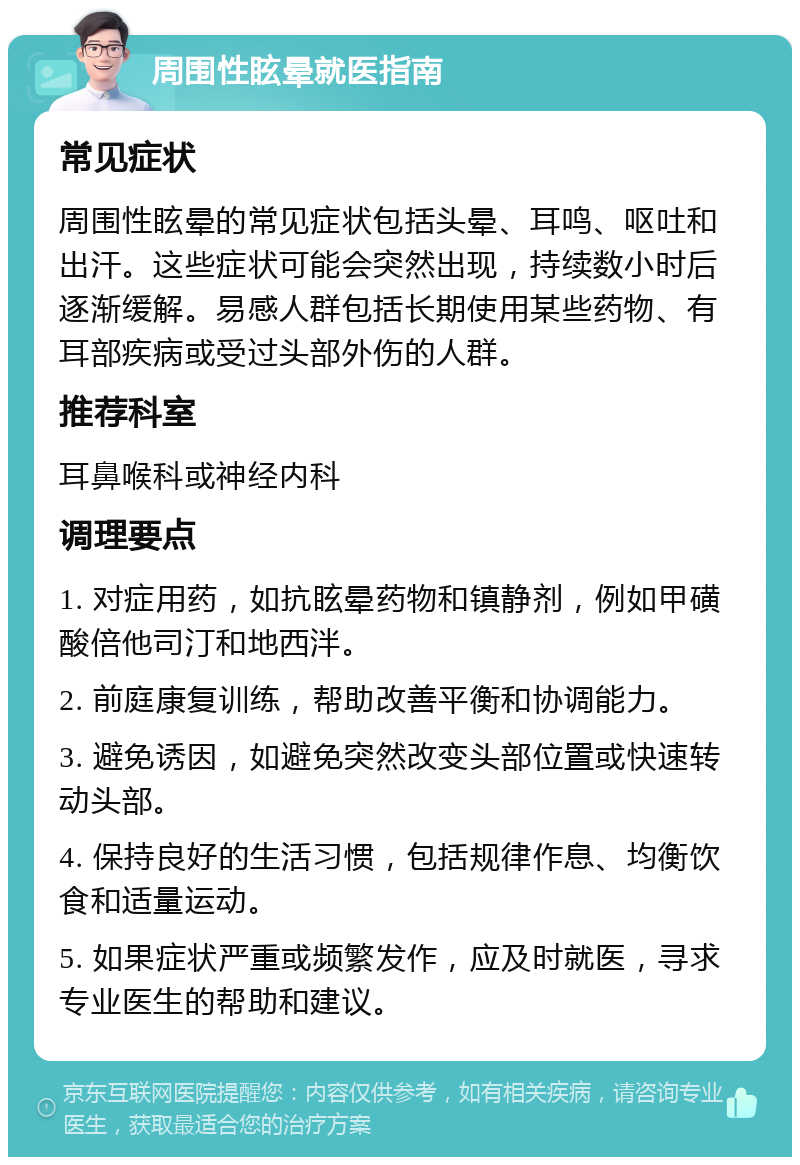 周围性眩晕就医指南 常见症状 周围性眩晕的常见症状包括头晕、耳鸣、呕吐和出汗。这些症状可能会突然出现，持续数小时后逐渐缓解。易感人群包括长期使用某些药物、有耳部疾病或受过头部外伤的人群。 推荐科室 耳鼻喉科或神经内科 调理要点 1. 对症用药，如抗眩晕药物和镇静剂，例如甲磺酸倍他司汀和地西泮。 2. 前庭康复训练，帮助改善平衡和协调能力。 3. 避免诱因，如避免突然改变头部位置或快速转动头部。 4. 保持良好的生活习惯，包括规律作息、均衡饮食和适量运动。 5. 如果症状严重或频繁发作，应及时就医，寻求专业医生的帮助和建议。