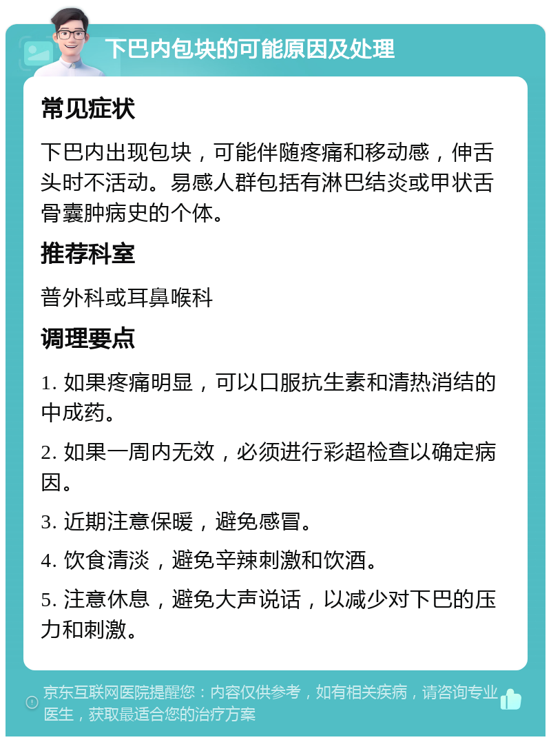 下巴内包块的可能原因及处理 常见症状 下巴内出现包块，可能伴随疼痛和移动感，伸舌头时不活动。易感人群包括有淋巴结炎或甲状舌骨囊肿病史的个体。 推荐科室 普外科或耳鼻喉科 调理要点 1. 如果疼痛明显，可以口服抗生素和清热消结的中成药。 2. 如果一周内无效，必须进行彩超检查以确定病因。 3. 近期注意保暖，避免感冒。 4. 饮食清淡，避免辛辣刺激和饮酒。 5. 注意休息，避免大声说话，以减少对下巴的压力和刺激。