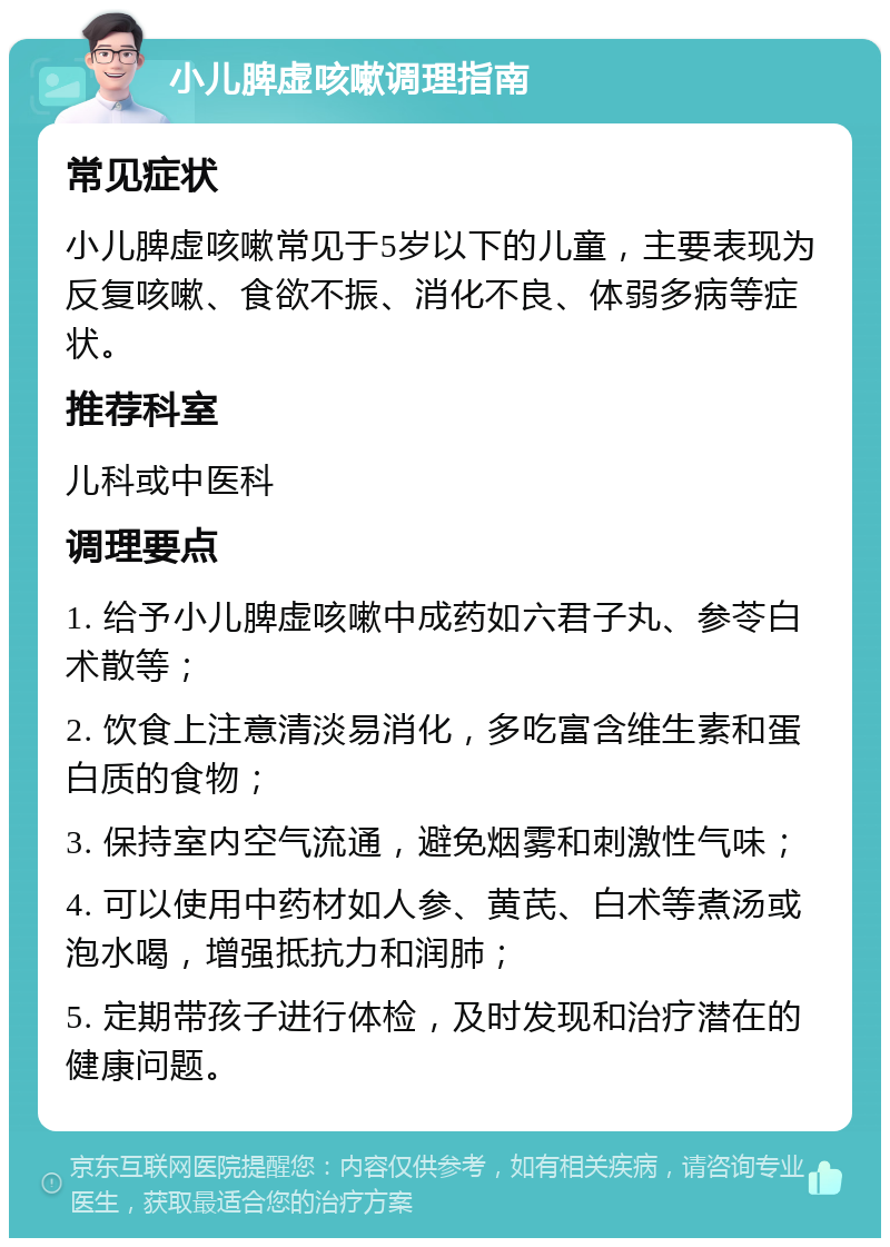 小儿脾虚咳嗽调理指南 常见症状 小儿脾虚咳嗽常见于5岁以下的儿童，主要表现为反复咳嗽、食欲不振、消化不良、体弱多病等症状。 推荐科室 儿科或中医科 调理要点 1. 给予小儿脾虚咳嗽中成药如六君子丸、参苓白术散等； 2. 饮食上注意清淡易消化，多吃富含维生素和蛋白质的食物； 3. 保持室内空气流通，避免烟雾和刺激性气味； 4. 可以使用中药材如人参、黄芪、白术等煮汤或泡水喝，增强抵抗力和润肺； 5. 定期带孩子进行体检，及时发现和治疗潜在的健康问题。