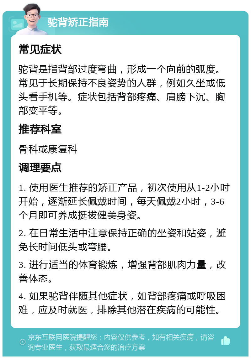 驼背矫正指南 常见症状 驼背是指背部过度弯曲，形成一个向前的弧度。常见于长期保持不良姿势的人群，例如久坐或低头看手机等。症状包括背部疼痛、肩膀下沉、胸部变平等。 推荐科室 骨科或康复科 调理要点 1. 使用医生推荐的矫正产品，初次使用从1-2小时开始，逐渐延长佩戴时间，每天佩戴2小时，3-6个月即可养成挺拔健美身姿。 2. 在日常生活中注意保持正确的坐姿和站姿，避免长时间低头或弯腰。 3. 进行适当的体育锻炼，增强背部肌肉力量，改善体态。 4. 如果驼背伴随其他症状，如背部疼痛或呼吸困难，应及时就医，排除其他潜在疾病的可能性。