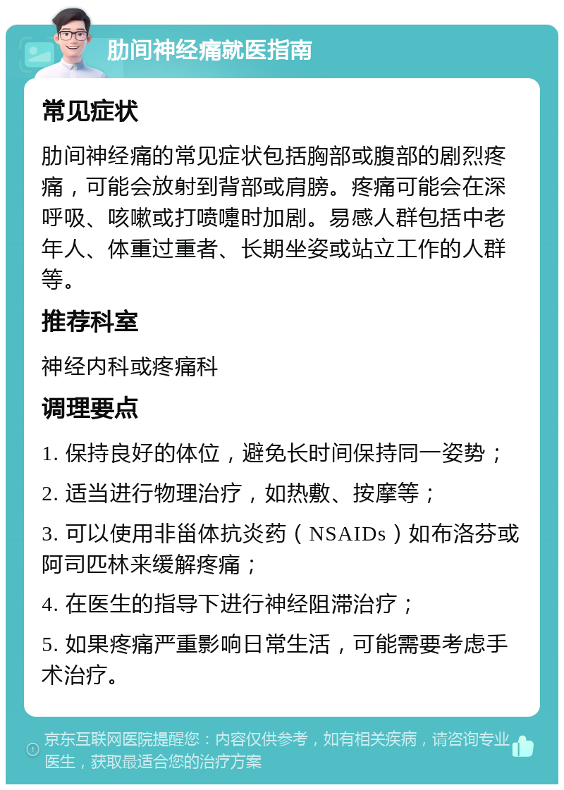 肋间神经痛就医指南 常见症状 肋间神经痛的常见症状包括胸部或腹部的剧烈疼痛，可能会放射到背部或肩膀。疼痛可能会在深呼吸、咳嗽或打喷嚏时加剧。易感人群包括中老年人、体重过重者、长期坐姿或站立工作的人群等。 推荐科室 神经内科或疼痛科 调理要点 1. 保持良好的体位，避免长时间保持同一姿势； 2. 适当进行物理治疗，如热敷、按摩等； 3. 可以使用非甾体抗炎药（NSAIDs）如布洛芬或阿司匹林来缓解疼痛； 4. 在医生的指导下进行神经阻滞治疗； 5. 如果疼痛严重影响日常生活，可能需要考虑手术治疗。