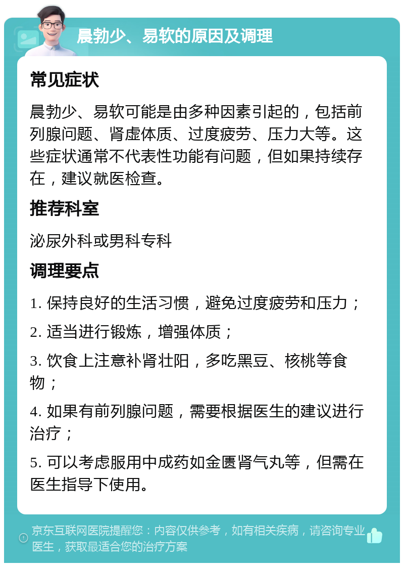 晨勃少、易软的原因及调理 常见症状 晨勃少、易软可能是由多种因素引起的，包括前列腺问题、肾虚体质、过度疲劳、压力大等。这些症状通常不代表性功能有问题，但如果持续存在，建议就医检查。 推荐科室 泌尿外科或男科专科 调理要点 1. 保持良好的生活习惯，避免过度疲劳和压力； 2. 适当进行锻炼，增强体质； 3. 饮食上注意补肾壮阳，多吃黑豆、核桃等食物； 4. 如果有前列腺问题，需要根据医生的建议进行治疗； 5. 可以考虑服用中成药如金匮肾气丸等，但需在医生指导下使用。