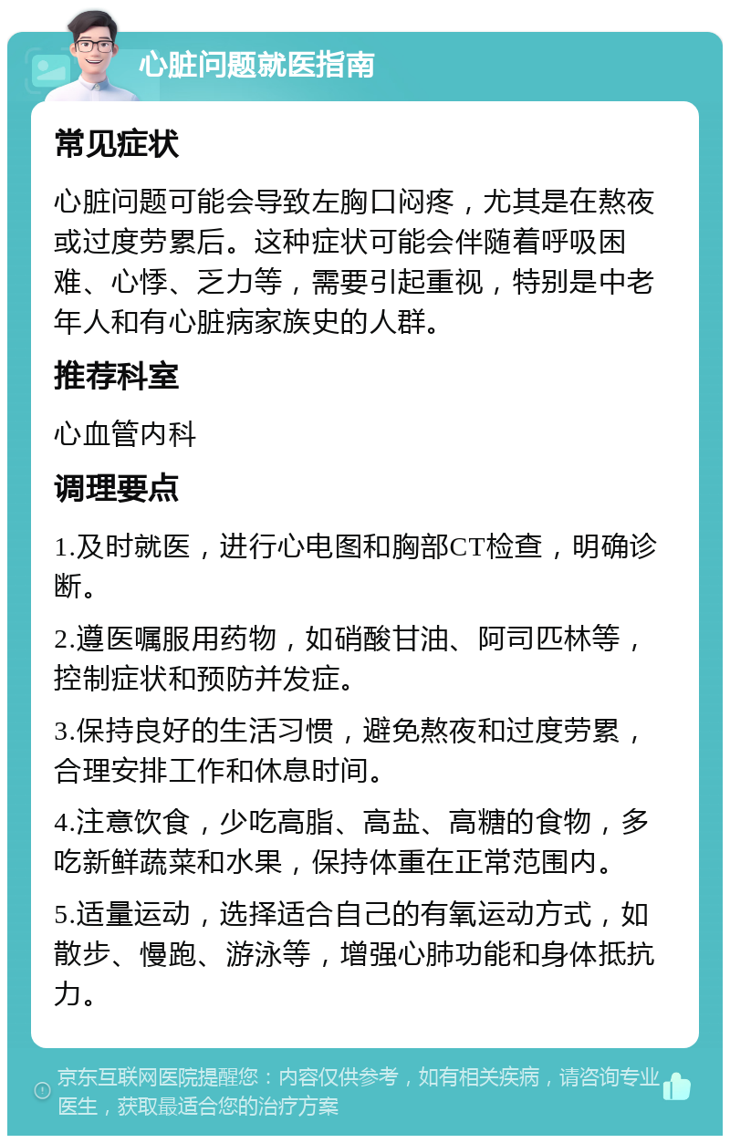 心脏问题就医指南 常见症状 心脏问题可能会导致左胸口闷疼，尤其是在熬夜或过度劳累后。这种症状可能会伴随着呼吸困难、心悸、乏力等，需要引起重视，特别是中老年人和有心脏病家族史的人群。 推荐科室 心血管内科 调理要点 1.及时就医，进行心电图和胸部CT检查，明确诊断。 2.遵医嘱服用药物，如硝酸甘油、阿司匹林等，控制症状和预防并发症。 3.保持良好的生活习惯，避免熬夜和过度劳累，合理安排工作和休息时间。 4.注意饮食，少吃高脂、高盐、高糖的食物，多吃新鲜蔬菜和水果，保持体重在正常范围内。 5.适量运动，选择适合自己的有氧运动方式，如散步、慢跑、游泳等，增强心肺功能和身体抵抗力。