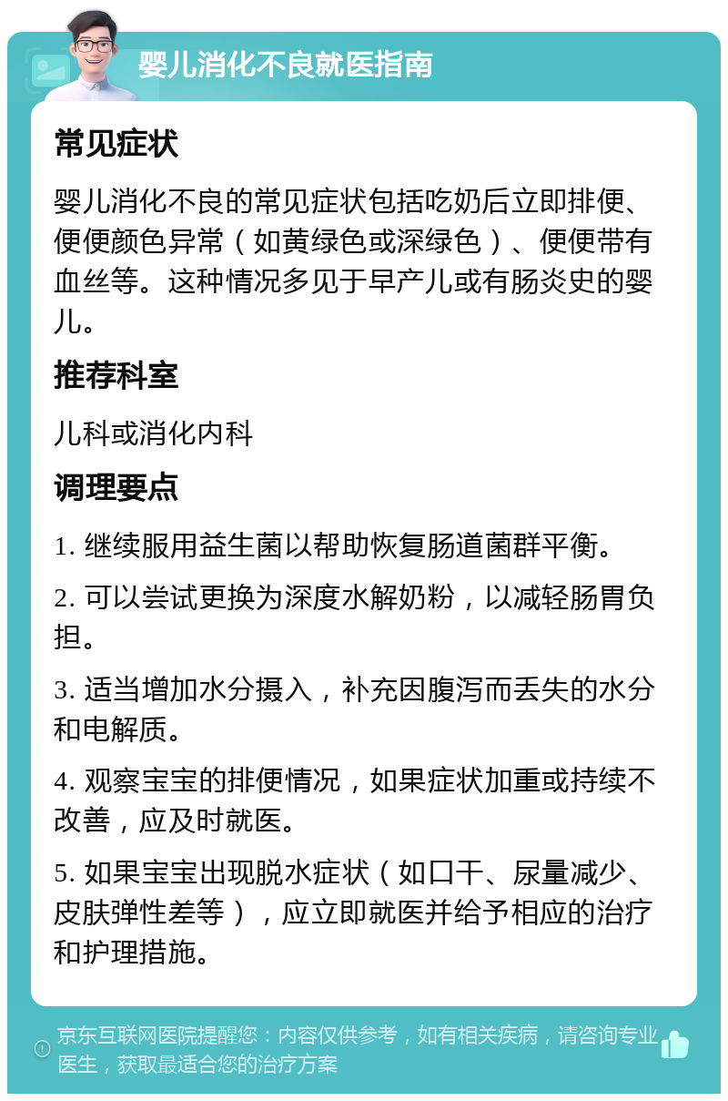 婴儿消化不良就医指南 常见症状 婴儿消化不良的常见症状包括吃奶后立即排便、便便颜色异常（如黄绿色或深绿色）、便便带有血丝等。这种情况多见于早产儿或有肠炎史的婴儿。 推荐科室 儿科或消化内科 调理要点 1. 继续服用益生菌以帮助恢复肠道菌群平衡。 2. 可以尝试更换为深度水解奶粉，以减轻肠胃负担。 3. 适当增加水分摄入，补充因腹泻而丢失的水分和电解质。 4. 观察宝宝的排便情况，如果症状加重或持续不改善，应及时就医。 5. 如果宝宝出现脱水症状（如口干、尿量减少、皮肤弹性差等），应立即就医并给予相应的治疗和护理措施。