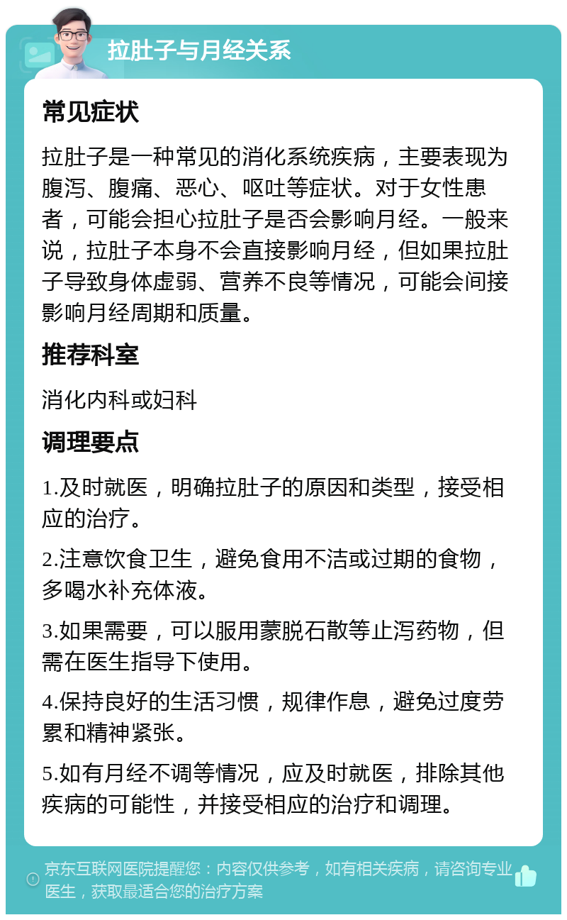 拉肚子与月经关系 常见症状 拉肚子是一种常见的消化系统疾病，主要表现为腹泻、腹痛、恶心、呕吐等症状。对于女性患者，可能会担心拉肚子是否会影响月经。一般来说，拉肚子本身不会直接影响月经，但如果拉肚子导致身体虚弱、营养不良等情况，可能会间接影响月经周期和质量。 推荐科室 消化内科或妇科 调理要点 1.及时就医，明确拉肚子的原因和类型，接受相应的治疗。 2.注意饮食卫生，避免食用不洁或过期的食物，多喝水补充体液。 3.如果需要，可以服用蒙脱石散等止泻药物，但需在医生指导下使用。 4.保持良好的生活习惯，规律作息，避免过度劳累和精神紧张。 5.如有月经不调等情况，应及时就医，排除其他疾病的可能性，并接受相应的治疗和调理。