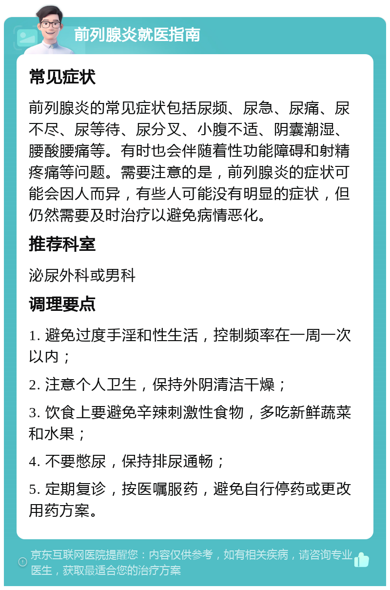 前列腺炎就医指南 常见症状 前列腺炎的常见症状包括尿频、尿急、尿痛、尿不尽、尿等待、尿分叉、小腹不适、阴囊潮湿、腰酸腰痛等。有时也会伴随着性功能障碍和射精疼痛等问题。需要注意的是，前列腺炎的症状可能会因人而异，有些人可能没有明显的症状，但仍然需要及时治疗以避免病情恶化。 推荐科室 泌尿外科或男科 调理要点 1. 避免过度手淫和性生活，控制频率在一周一次以内； 2. 注意个人卫生，保持外阴清洁干燥； 3. 饮食上要避免辛辣刺激性食物，多吃新鲜蔬菜和水果； 4. 不要憋尿，保持排尿通畅； 5. 定期复诊，按医嘱服药，避免自行停药或更改用药方案。