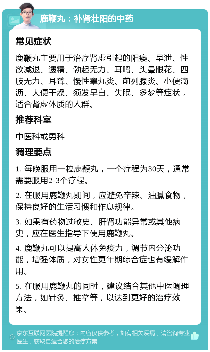 鹿鞭丸：补肾壮阳的中药 常见症状 鹿鞭丸主要用于治疗肾虚引起的阳痿、早泄、性欲减退、遗精、勃起无力、耳鸣、头晕眼花、四肢无力、耳聋、慢性睾丸炎、前列腺炎、小便滴沥、大便干燥、须发早白、失眠、多梦等症状，适合肾虚体质的人群。 推荐科室 中医科或男科 调理要点 1. 每晚服用一粒鹿鞭丸，一个疗程为30天，通常需要服用2-3个疗程。 2. 在服用鹿鞭丸期间，应避免辛辣、油腻食物，保持良好的生活习惯和作息规律。 3. 如果有药物过敏史、肝肾功能异常或其他病史，应在医生指导下使用鹿鞭丸。 4. 鹿鞭丸可以提高人体免疫力，调节内分泌功能，增强体质，对女性更年期综合症也有缓解作用。 5. 在服用鹿鞭丸的同时，建议结合其他中医调理方法，如针灸、推拿等，以达到更好的治疗效果。