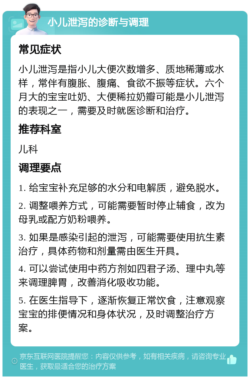 小儿泄泻的诊断与调理 常见症状 小儿泄泻是指小儿大便次数增多、质地稀薄或水样，常伴有腹胀、腹痛、食欲不振等症状。六个月大的宝宝吐奶、大便稀拉奶瓣可能是小儿泄泻的表现之一，需要及时就医诊断和治疗。 推荐科室 儿科 调理要点 1. 给宝宝补充足够的水分和电解质，避免脱水。 2. 调整喂养方式，可能需要暂时停止辅食，改为母乳或配方奶粉喂养。 3. 如果是感染引起的泄泻，可能需要使用抗生素治疗，具体药物和剂量需由医生开具。 4. 可以尝试使用中药方剂如四君子汤、理中丸等来调理脾胃，改善消化吸收功能。 5. 在医生指导下，逐渐恢复正常饮食，注意观察宝宝的排便情况和身体状况，及时调整治疗方案。