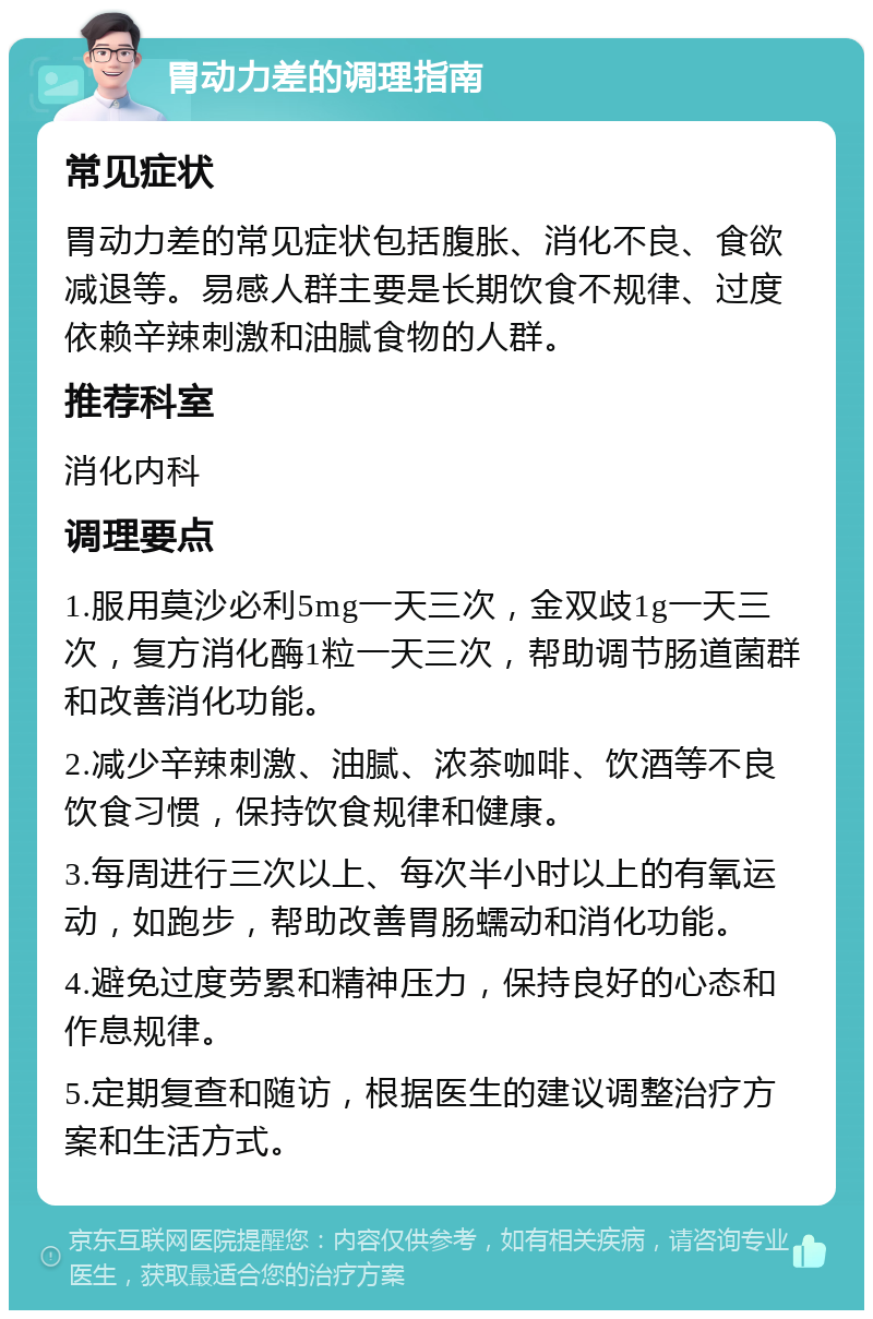 胃动力差的调理指南 常见症状 胃动力差的常见症状包括腹胀、消化不良、食欲减退等。易感人群主要是长期饮食不规律、过度依赖辛辣刺激和油腻食物的人群。 推荐科室 消化内科 调理要点 1.服用莫沙必利5mg一天三次，金双歧1g一天三次，复方消化酶1粒一天三次，帮助调节肠道菌群和改善消化功能。 2.减少辛辣刺激、油腻、浓茶咖啡、饮酒等不良饮食习惯，保持饮食规律和健康。 3.每周进行三次以上、每次半小时以上的有氧运动，如跑步，帮助改善胃肠蠕动和消化功能。 4.避免过度劳累和精神压力，保持良好的心态和作息规律。 5.定期复查和随访，根据医生的建议调整治疗方案和生活方式。