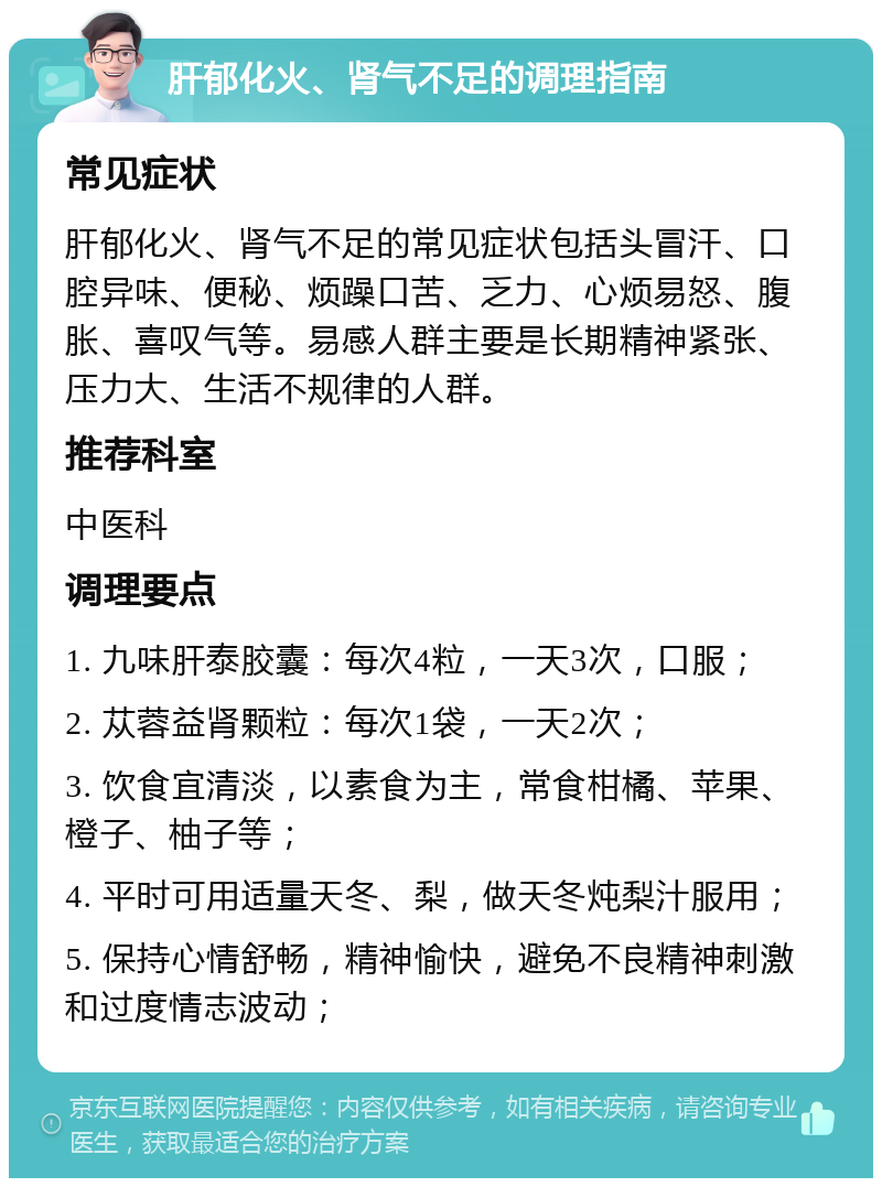 肝郁化火、肾气不足的调理指南 常见症状 肝郁化火、肾气不足的常见症状包括头冒汗、口腔异味、便秘、烦躁口苦、乏力、心烦易怒、腹胀、喜叹气等。易感人群主要是长期精神紧张、压力大、生活不规律的人群。 推荐科室 中医科 调理要点 1. 九味肝泰胶囊：每次4粒，一天3次，口服； 2. 苁蓉益肾颗粒：每次1袋，一天2次； 3. 饮食宜清淡，以素食为主，常食柑橘、苹果、橙子、柚子等； 4. 平时可用适量天冬、梨，做天冬炖梨汁服用； 5. 保持心情舒畅，精神愉快，避免不良精神刺激和过度情志波动；